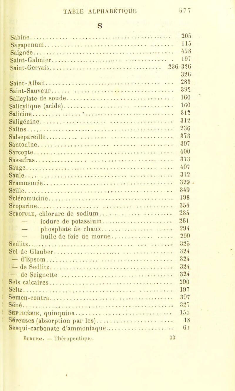 S Sabine 205 Sagapenum 115 Saignée '5i>8 Saint-Galmicr 19 Saint-Gervais 236-326 326 Saint-Alban 289 Saint-Sauveur 392 Salicylate de soude 160 Salicylique (acide) 160 Salicine ' 312 Saligénine 312 Salins 236 Salsepareille 373 Santon i ne 397 Sarcopte ■iOO Sassafras 373 Sauge 407 Saule 312 Scatnmonce 329 - Scille •• 349 Scléromucine 198 Scoparine 354 Scrofule, chlorure de sodium 235 — iodure de potassium. 261 — phosphate de cliaux 294 — huile de foie de morue 299 Sedliiz 325 Sel de Glauber 324 — d'Epsom 324 — deSedlitz 324 — de Seignette 324 Sels calcaires 290 Seltz 197 Semen-contra 397 Séné 327 Septicémie, quinquina i->^ Séreuses (absorption par les) 18 Sesqui-carbonate d'ammoniaque 61 Bkuliok. — Th6ral)culii|iii'. o3
