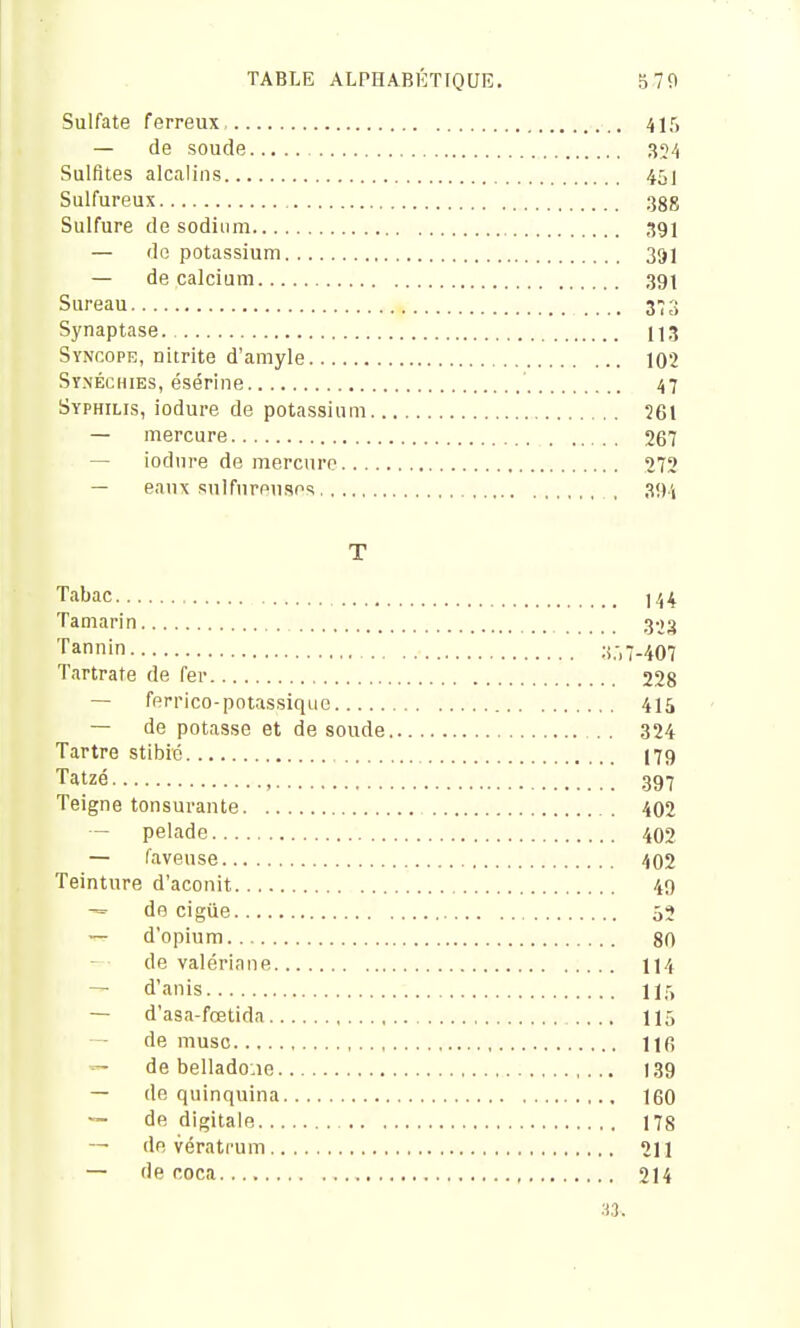 Sulfate ferreux 415 — de soude 354 Sulfites alcalins 451 Sulfureux ggg Sulfure de sodium 391 — de potassium 391 — de calcium 39I Sureau ^'2 Synaptase. 113 Syncope, nitrite d'amyle 102 Synéchies, ésérine 47 Syphilis, iodure de potassium 261 — mercure 267 — iodure de mercure 272 — eanx sulfureuses , 3!)i T Tabac 144 Tamarin 303 Tannin :i.-.7-407 Tartrate de fer 228 — ferrico-potassique 415 — de potasse et de soude .. 324 Tartre stibié I79 Tatzé 397 Teigne tonsurante 402 — pelade 402 — faveuse 402 Teinture d'aconit 49 de cigiie 55 — d'opium 80 de valériane 114 — d'anis 115 — d'asa-fœtida 115 de musc 116 — de bellado.ie 139 — de quinquina 160 de digitale 178 -- de vératrum 211 — de coca 214 n.