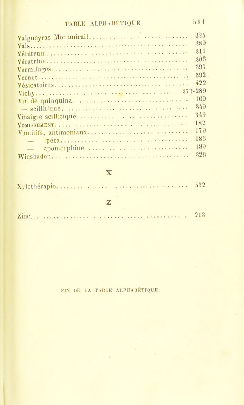 TABLE ALPllAniCTlQUR. ISl Valsuevras Montinirail 3'25 Vais.... 289 Vératrum Vératrine 206 Vemifugos  •• Veniet ^92 Vésicatoires ^22 Vichy 277-289 Vin de quinquina ICO — scillitique 349 Vinaigre scillitique 349 Vomissement 18- Vomiiifs, antimoniaux ''9 — ipéca ■ • 186 — apomorpliine 189 Wiesbadcn 32C X Xylotliérapic 532 Z Zinc 213 KIN IlE LA TAni.E A I.PHA BKTIQUE