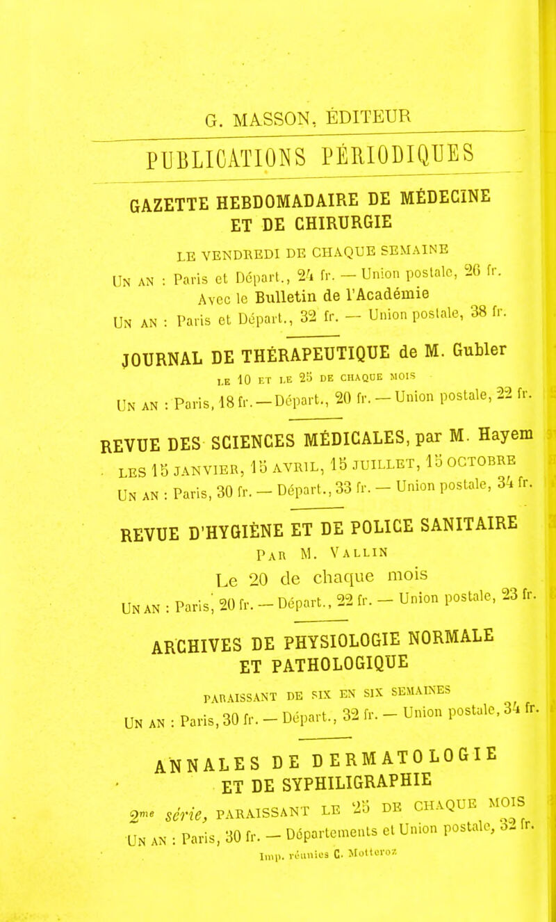 P U B L10 Aï 10 N SJ?ÉEJ0I)IQ1JES_ GAZETTE HEBDOMADAIRE DE MÉDECINE ET DE CHIRURGIE LE VENDREDI DE CHAQUE SEMAINE UN AN : Paris et Départ., 24 fr. - Union postale, 26 fr. Avec le Bulletin de l'Académie Un an : Paris et Départ., 32 fr. - Union postale, 38 fr. JOURNAL DE THÉRAPEUTIQUE de M. Gubler I.E 10 F.T I.E 2S DE CHAQUE MOIS Un an : Paris. 18 fr.-Départ., 20 fr. - Union postale, 22 fr. REVUE DES SCIENCES MÉDICALES, par M. Hayem . LES 18 JANVIER, 15 AVRIL, 15 JUILLET, 15 OCTOBRE Un an : Paris, 30 fr. - Départ., 33 fr. - Union postale, 34 fr. REVUE D'HYGIÈNE ET DE POLICE SANITAIRE Par m. Vallin Le 20 de chaque mois UN AN : Parisi 20 fr. - Départ^2 fr. - Union postale, 23 fr. ARCHIVES DE PHYSIOLOGIE NORMALE ET PATHOLOGIQUE PARAISSANT DE SIX EN SIX SEMAINES UN AN : Paris, 30 fr. - Départ., 32 fr. - Union postale, 3. fr. ANNALES DE DERMATOLOGIE ET DE SYPHILIGRAPHIE 2- série, PARAISSANT LE 25 DK CHAQUE MOIS UN AN : Paris, 30 fr. - Départements et Union postale, 3- fr. Iroi). r>!i>';s C- Jloltcrov.