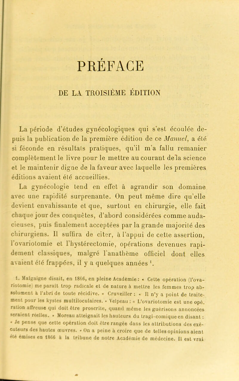 PREFACE DE LA TROISIÈME ÉDITION La période d’études gynécologiques qui s’esl écoulée de- puis la publication de la première édition de ce Manuel, a été si féconde en résultats pratiques, qu'il m’a fallu remanier complètement le livre pour le mettre au courant delà science et le maintenir digne de la faveur avec laquelle les premières éditions avaient été accueillies. La gynécologie tend en effet à agrandir son domaine avec une rapidité surprenante. On peut même dire qu’elle devient envahissante et que, surtout en chirurgie, elle fait chaque jour des conquêtes, d’abord considérées comme auda- cieuses, puis finalement acceptées parla grande majorité des chirurgiens. Il suffira de citer, à l’appui de cette assertion, l’ovariotomie et l’hystérectomie, opérations devenues rapi- dement classiques, malgré l'anathème officiel dont elles avaient été frappées, il y a quelques années *. 1. Malgaigne disait, en 1866, en pleine Académie : * Celte opération (l’ova- riotomie, me parait trop radicale et de nature à mettre les femmes trop ab- solument à l’abri de toute récidive. - Cruveiller : . Il n’y a point de traite- ment pour les kystes multiloculaires. - Velpeau : <« L’ovariotomie est une opé. ration affreuse cjui doit être proscrite, quand même les guérisons annoncées seraient réelles. • Moreau atteignait les hauteurs du tragi-comique en disant : • Je pense que cette opération doit être rangée dans les attributions des exé- cuteurs des hautes œuvres. - On a peine à croire que de telles opinions aient été émises en 1866 à la tribune de notre Académie de médecine. 11 est vrai