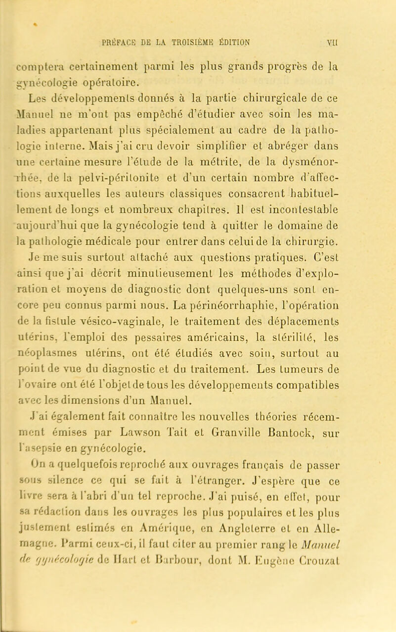 comptera certainement parmi les plus grands progrès de la gynécologie opératoire. Les développements donnés à la partie chirurgicale de ce Manuel ne m’ont pas empêché d’étudier avec soin les ma- ladies appartenant plus spécialement au cadre de la patho- logie interne. Mais j’ai cru devoir simplifier et abréger dans une certaine mesure l’étude de la métrite, de la dysménor- rhée, de la pelvi-péritonite et d’un certain nombre d'affec- tions auxquelles les auteurs classiques consacrent habituel- lement de longs et nombreux chapitres. Il est incontestable aujourd'hui que la gynécologie tend à quitter le domaine de la pathologie médicale pour entrer dans celui de la chirurgie. Je me suis surtout attaché aux questions pratiques. C’est ainsi que j’ai décrit minutieusement les méthodes d’explo- ration et moyens de diagnostic dont quelques-uns sont en- core peu connus parmi nous. La périnéorrhaphie, l’opération de la fistule vésico-vaginale, le traitement des déplacements utérins, l'emploi des pessaires américains, la stérilité, les néoplasmes utérins, ont été étudiés avec soin, surtout au point de vue du diagnostic et du traitement. Les tumeurs de l’ovaire ont été l’objet de tous les développements compatibles avec les dimensions d’un Manuel. J'ai également fait connaître les nouvelles théories récem- ment émises par Lawson Tait et Granville Bantock, sur l'asepsie en gynécologie. On a quelquefois reproché aux ouvrages français de passer sous silence ce qui se fait à l’étranger. J’espère que ce livre sera à l’abri d’un tel reproche. J’ai puisé, en effet, pour sa rédaction dans les ouvrages les plus populaires et les plus justement estimés en Amérique, en Angleterre cL en Alle- magne. Parmi ceux-ci, il faut citer au premier rang le Manuel de gynécologie de Uart et Barhour, dont M. Eugène Crou/at