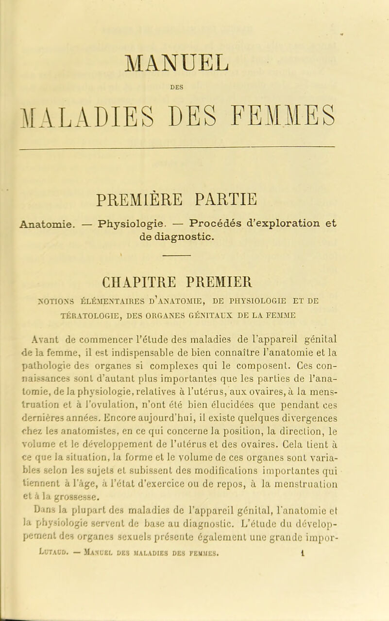 DES MALADIES DES FEMMES PREMIÈRE PARTIE Anatomie. — Physiologie. — Procédés d’exploration et de diagnostic. CHAPITRE PREMIER NOTIONS ÉLÉMENTAIRES d’âNATOMIE, DE PHYSIOLOGIE ET DE TÉRATOLOGIE, DES ORGANES GÉNITAUX DE LA FEMME Avant de commencer l’élude des maladies de l'appareil génital de la femme, il est indispensable de bien connaître l’anatomie et la pathologie des organes si complexes qui le composent. Ces con- naissances sont d’autant plus importantes que les parties de l’ana- tomie, de la physiologie, relatives à l’utérus, aux ovaires, à la mens- truation et à l’ovulation, n’ont été bien élucidées que pendant ces dernières années. Encore aujourd’hui, il existe quelques divergences chez les anatomistes, en ce qui concerne la position, la direction, le volume et le développement de l’utérus et des ovaires. Cela tient à ce que la situation, la forme et le volume de ces organes sont varia- bles selon les sujets et subissent des modifications importantes qui tiennent à l’âge, à l’état d’exercice ou de repos, à la menstruation et à la grossesse. Dans la plupart des maladies de l’appareil génital, l'anatomie et la physiologie servent de base au diagnostic. L’étude du dévelop- pement des organes sexuels présente également une grande irapor-