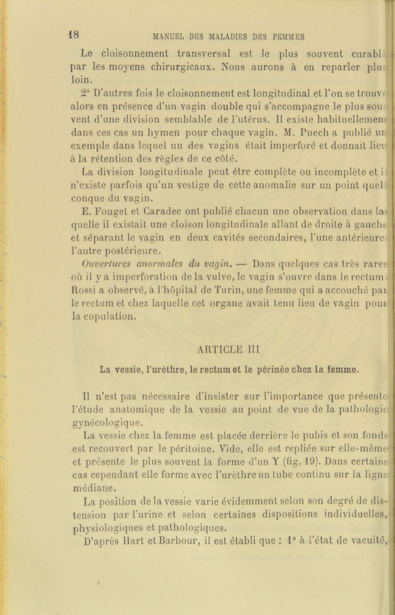 Le cloisonnement par les moyens transversal est le plus souvent curabl Nous aurons à en reparler plu chirurgicaux loin. 2° D’autres fois le cloisonnement est longitudinal et l’on se trouv- alors en présence d’un vagin double qui s’accompagne le plus sou vent d’une division semblable de l’utérus. Il existe habituellemen dans ces cas un hymen pour chaque vagin. M. Puech a publié un exemple dans lequel un des vagins était imperforé et donnait liei à la rétention des règles de ce côté. La division longitudinale peut être complète ou incomplète et i n’existe parfois qu’un vestige de cette anomalie sur un point quel conque du vagin. E. Fouget et Garadec ont publié chacun une observation dans la quelle il existait une cloison longitudinale allant de droite à gauchi et séparant le vagin en deux cavités secondaires, l’une antérieure l’autre postérieure. Ouvertures anormales du var/in. — Dans quelques cas très rares où il y a imperforation de la vulve, le vagin s’ouvre dans le rectum Rossi a observé, à l'hôpital de Turin, une femme qui a accouché pat le rectum et chez laquelle cet organe avait tenu lieu de vagin pour la copulation. ARTICLE III La vessie, l’uréthre, le rectum et le périnée chez la femme. 11 n’est pas nécessaire d’insister sur l'importance que présente j l’étude anatomique de la vessie au point de vue de la pathologie,J gynécologique. La vessie chez la femme est placée derrière le pubis et son fondsl est recouvert par le péritoine. Vide, elle est repliée sur elle-mêmel et présente le plus souvent la forme d’un Y (fig. 19). Dans certains* cas cependant elle forme avec l’urèthre un tube continu sur la ligne! médiane. La position de la vessie varie évidemment selon son degré de dis-I tension par l’urine et selon certaines dispositions individuelles,>1 physiologiques et pathologiques. D’après Hart etBarbour, il est établi que : 1° à l’état de vacuité,