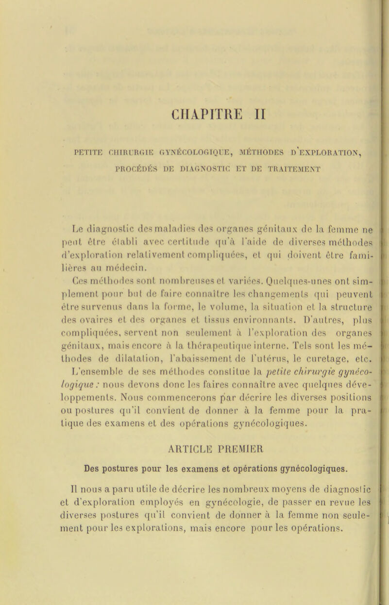 CHAPITRE II PETITE CHIRURGIE GYNÉCOLOGIQUE, MÉTHODES D’EXPLORATION, PROCÉDÉS DE DIAGNOSTIC ET DE TRAITEMENT Le diagnostic des maladies des organes génitaux de la femme ne peut êlre élabli avec certitude <fu’à l'aide de diverses méthodes d’exploration relativement compliquées, et qui doivent être fami- lières au médecin. Ces méthodes sont nombreuses et variées. Quelques-unes ont sim- plement pour but de faire connaître les changements qui peuvent être survenus dans la forme, le volume, la situation et la structure des ovaires et des organes et tissus environnants. D’autres, plus compliquées, servent non seulement à l’exploration des organes génitaux, mais encore à la thérapeutique interne. Tels sont les mé- thodes de dilatation, l’abaissement de l’utérus, le curetage, etc. L’ensemble de ses méthodes constitue la petite chirurgie gynéco- logique : nous devons donc les faires connaître avec quelques déve- loppements. Nous commencerons par décrire les diverses positions ou postures qu’il convient de donner à la femme pour la pra- tique des examens et des opérations gynécologiques. ARTICLE PREMIER Des postures pour les examens et opérations gynécologiques. Il nous a paru utile de décrire les nombreux moyens de diagnostic et d’exploration employés en gynécologie, de passer en revue les diverses postures qu’il convient de donner à la femme non seule- ment pour les explorations, mais encore pour les opérations.