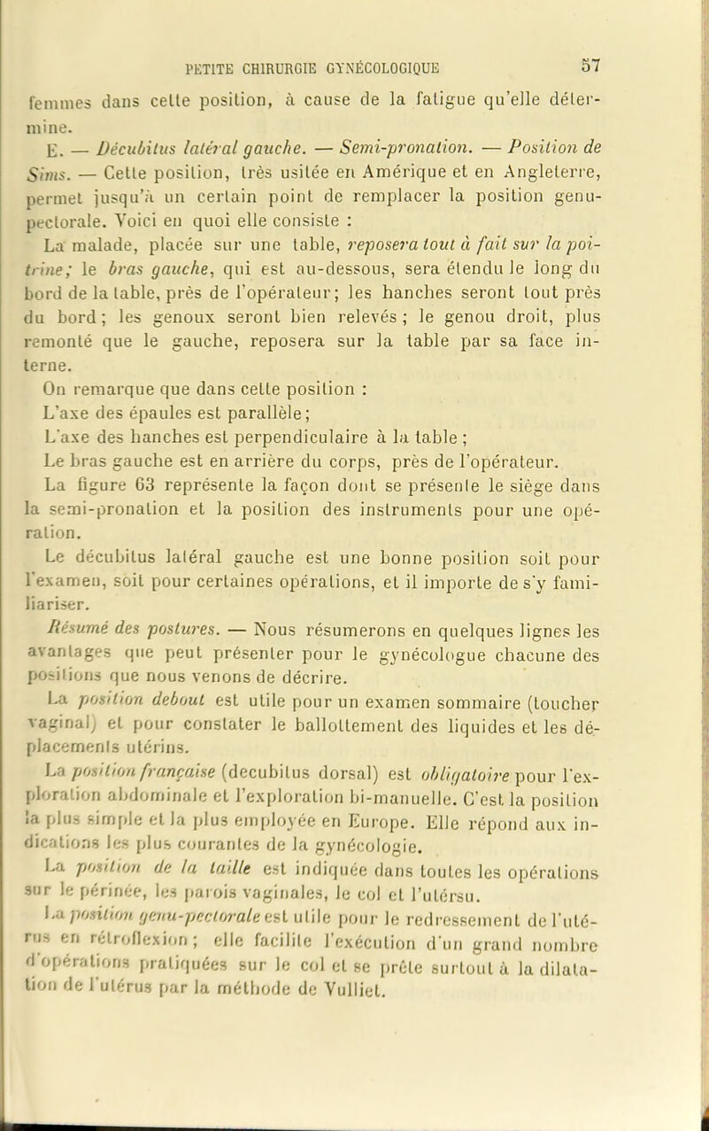 femmes dans cette position, à cause de la fatigue qu’elle déter- mine. E. — Décubitus latéral gauche. — Semi-pronalion. — Position de Sims. — Cette position, très usitée en Amérique et en Angleterre, permet jusqu’à un certain point de remplacer la position genu- peclorale. Voici en quoi elle consiste : La malade, placée sur une table, reposera tout ci fait sur la poi- trine; le bras gauche, qui est au-dessous, sera étendu le long du bord de la table, près de l’opérateur ; les hanches seront tout près du bord; les genoux seront bien relevés; le genou droit, plus remonté que le gauche, reposera sur la table par sa face in- terne. On remarque que dans cette position : L’axe des épaules est parallèle; L'axe des hanches est perpendiculaire à la table ; Le bras gauche est en arrière du corps, près de l'opérateur. La figure 63 représente la façon dont se présente le siège dans la semi-pronation et la position des instruments pour une opé- ration. Le décubitus latéral gauche est une bonne position soit pour l'examen, soit pour certaines opérations, et il importe de s'y fami- liariser. Résumé des postures. — Nous résumerons en quelques lignes les avantages que peut présenter pour le gynécologue chacune des positions que nous venons de décrire. La position debout est utile pour un examen sommaire (toucher vaginal) et pour constater le ballottement des liquides et les dé- placements utérins. La position française (decubilus dorsal) est obligatoire pour l'ex- ploration abdominale et l’exploration bi-manuelle. C’est la position la plus simple et la plu3 employée en Europe. Elle répond aux in- dications les plus courantes de la gynécologie. La position de la taille est indiquée dans toutes les opérations sur le périnée, les parois vaginales, le col et l’utérsu. La position genu-pectorale est utile pour le redressement de l’uté- nir, en rétroflexion ; elle facilite l’exécution d'un grand nombre d opérations pratiquées sur le col et se prèle surtout à la dilata- tion de l’utérus par la méthode de Vulliel.