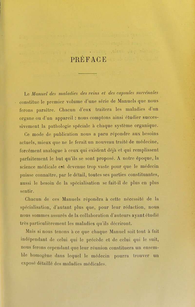PRÉFACE Le Manuel des maladies des reins et des capsules surrénales constitue le premier volume d'une série de Manuels que nous ferons paraître. Chacun d'eux traitera les maladies d'un organe ou d'un appareil : nous comptons ainsi étudier succes- sivement la pathologie spéciale à chaque système organique. Ce mode de publication nous a paru répondre aux besoins actuels, mieux que ne le ferait un nouveau traité de médecine, forcément analogue à ceux qui existent déjà et qui remplissent parfaitement le but qu'ils se sont proposé. A notre époque, la science médicale est devenue trop vaste pour que le médecin puisse connaître, par le détail, toutes ses parties constituantes, aussi le besoin de la spécialisation se fait-il de plus en plus sentir. Chacun de ces Manuels répondra à cette nécessité de la spécialisation, d'autant plus que, pour leur rédaction, nous nous sommes assurés de la collaboration d'auteurs ayant étudié trbs particulièrement les maladies qu'ils décriront. Mais si nous tenons à ce que chaque Manuel soit tout à fait indépendant de celui qui le précède et de celui qui le suit, nous ferons cependant que leur réunion constituera un ensem- ble homogène dans lequel le médecin pourra trouver un exposé détaille des maladies médicales.