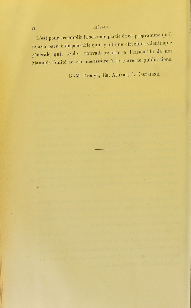 C'est pour accomplir la seconde partie de ce programme qu'il nous a paru indispensable qu'il y ait une direction scientifique générale qui, seule, pouvait assurer à l'ensemble de nos Manuels l'unité de vue nécessaire à ce genre de publications. G.-M. Debove, Ch. Aciiard, J. Gastaigne.
