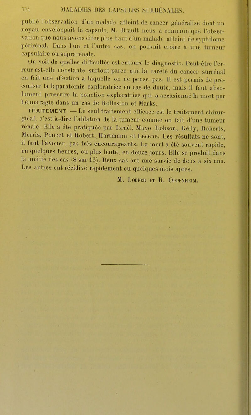 publié l'observation d'un malade alloiiil, de cancer généralise dont un noyau enveloppait la capsule. M. Brault nous a coniinuni(|ué l'obser- vation que nous avons citée plus haut d'un malade alicint de sypliilome périrénal. Dans l'un et l'autre cas, on pouvait croire à une tumeur capsulaire ou suprarénale. On voit de quelles difficuUés est entouré le diagnostic. Peut-être l'er- reur est-elle consLante surtout parce que la rareté du cancer surrénal en fait une a/Tection à laquelle on ne pense pas. 11 est permis de pré- coniser la laparotomie exploratrice en cas de doute, mais il faut abso- lument proscrire la ponction exploratrice qui a occasionné la mort par hémorragie dans un cas de Rolleston et Marks. TRAITEMENT. — Le seul traitement efficace est le traitement chirur- gical, c'est-à-dire l'ablation de la tumeur comme on fait d'une tumeur rénale. Elle a été pratiquée par Israël, Mayo Robson, Kelly, Roberts, Morris, Poncet et Robert,.Hartmann et Lecène, Les résultats ne sont, il faut l'avouer, pas très encourageants. La mort a'été souvent rapide, en quelques beures, ou plus lente, en douze jours. Elle se produit dans la moitié des cas (« sur 16). Deux cas ont une survie de deux à six ans. Les autres ont récidivé rapidement ou quelques mois après. M. LoEPER ET R. Oppenheim,