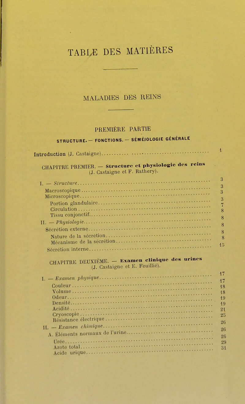 TABLE DES MATIÈRES MALADIES DES REINS PREMIÈRE PARTIE STRUCTURE. - FONCTIONS. - SÉMÉIOLOGIE GÉNÉRALE 1 Introduction (J. Castaigne) CHAPITRE PREMIER. — Structure et physiologie des reins (J. Castaigne et F. Rathery). 3 I. — Structure ^ Macroscopique 3 Microscopique ^ Portion glandulaire •rj Circulation g Tissu conjonctif ^ II. — Physiologie ^ Sécrétion externe g Nature de la sécrétion g Mécanisme de la sécrétion Sécrétion interne GH\P1TRE DEUXIÈME. - Examen clinique des urines (J. Castaigne el E. Feuilhe). ... 17 I. — Examen physique Couleur 18 Volume 18 Odeur 19 Densité 19 Acidité 21 Cryoscopie 25 Résistance élcclrique II. — Examen chimique A. Éléments normaux de l'urine Urée _ 29