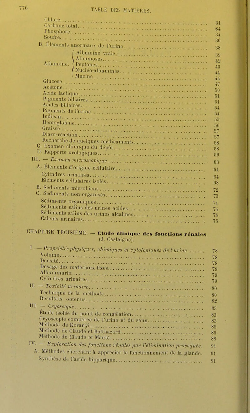 77(1 Clilorc Carbone total •/ Pliosi)liore .,'f Soufre Z . 6b B. Eléments anormaux do l'urine 38 / Albumine vraie 3(j \ Albumoses Albumine, i Pcplones 43 / Nucléo-albumines 44 \ Mucinc [j^f^ Gluco.se ^„ Acétone Acide lactique 2j Pigments biliaires ^1 Acides biliaires 54 Pigments de l'urine 54 Indican Hémoglobine 50 Graisse g- Diazo-réactinn ' tjy Recherche de quelques médicaments.. 58 G. Examen chimique du dépôt 58 D. Rapports urologiques 59 l'I- — Examen microscopique. ; 33 A. Éléments d'origine cellulaire 04 C.ylindres urinaires...... ; 04 Éléments cellulaires isolés G8 B. Sédiments microbiens 72 C. Sédiments non organisés 73 Sédiments organiques 74 Sédiments salins des urines acides 74 Sédiments salins des urines alcalines . 74 Calculs urinaires 75 CHAPITRE TROISIÈME. - Étude clinique des fonctions rénales (J. Castaignc). I. — Propriétésp/ujsiqu-s, chimiques et cijlologiques de l'urine 78 Volume Densité ' Dosage des matériaux fixes ......... . ...... 79 Albuminurie...  7,j Cylindres urinaires 79 II. — Toxicité urinnire ... Technique de la méthode Résultats obtenus 82 III- — Cryoscopie g3 Etude isolée du point de congélation , 83 Cryoscopie comparée de l'urine et du sang 83 Méthode de Koranyi \_ 85 Méthode de Claude et Ballhazard ........ 85 Méthode de Claude et Mauté ... 88 P^-'^P^o^'O-lion des fondions rénales par VéUmiiiation provoquée. 91 A. Méthodes cherchant ti apprécier le fonctionnement de la glande. 91 Synthèse de l'acide hippurique «H 80 80