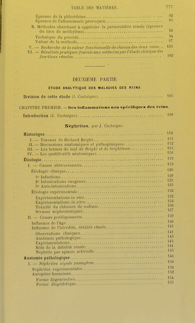 Kprouvo do la pliloridzino l'épreuve de ralhuniimirii! provoqutse -''^ B. Méthodes cherchant à apprécier la perméabilité rénale (épreuve du bleu de métliylône) ■ ^''^ Technique du procédé Valeur de la méthode ''^ V. — Recherche de la valeur fonctionnelle de chacun des deux reins.. 101 VI. — RésuUats pratiques fournis aux médecins par l'étude clinique des fonriions rénales DEUXIÈME PARTIE ÉTUDE ANALYTIQUE DES MALADIES DES REINS Division de cette étude (.1. Caslaignc) 105 CHAPITRE PREMIER. — Des inanininalioiis non spéciliques des reins. Introduction (J. Castaigne) '10^ Néphrites, par J. Castaigne. Historique I. — Travaux de Richard Bright H'I II. — Discussions anatomiques et palhogéniques 112 III. — Les termes de mal de Bright et de brightisme 115 IV. — Les qualificatifs anatomiques • ■ • • Étiologie I. — Causes déterminantes Étiologie clinique ^'^^ i° Infections Intoxications exogènes • 3» Auto-intoxications Étiologie expérimentale •• Expérimentations in vivo Expérimentations i?i ui^ro : ^34 Toxicité du chlorure de sodium 136 Sérums néphrotoxiques 1^' II. — Causes prédisposantes 139 Influence de l'âge Influence de l'hérédité, débilité rénale 1*1 Observations cliniques 1^1 Anatomie pathologique 1*^ Expérimentations ^ ' R(Me de la débilité rénale 1** Néphrite par apiasic; artérielle •. 1 '«^ Anatomie pathologique ' ^^^ I. - Néphrites aiguës passagères 150 Néphrites expérimentales ■ l|j^ Autopsies humaines Forme dégénérative Forme diapédétique