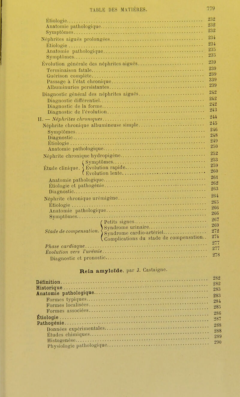 Étiologio Anatoinio pathologique Symptômes Ni'phrites aiguës prolongées Étiologie ^p''' Anatomie paliiologique Symptômes Évolution génC'rale des néphrites aiguës 239 Terminaison fatale Guérison complète Passage à l'état chroniiiue Albuminuries persistantes ''^^ Diagnostic général des néphrites aiguës Diagnostic difTérentiel , Diagnostic de la forme Diagnostic de l'évolution II. — Néphrites chroniques Néphrite chronique albumineuse simple • Symptômes If Diagnostic ^ Etiologie - Anatomie pathologique Néphrite chronique hydropigene r Symptômes.. g Etude clinique. \ Evolution rapide ( Évolution lente 261 Anatomie pathologique Étiologie et pathogénie > ^ D, • ^Od lagnostic Néphrite chronique urômigène , . 265 Etiologie 2gg Anatomie pathologique ^gg Symptômes ( Petits signes • -f ' î Syndrome urinaire Stade de compensation. < gynd^ome cardio-artériel 272 ( Complications du stade de compensation.. 274 277 Phase cardiaque Évolution vers Vurémie Diagnostic et pronostic Rein amyloïde, par J. Castaigne. .. 282 Définition 282 Historique 283 Anatomie pathologique Formes typiques 2g;^ Formes localisées 2gg Formes associées Étiologie 287 Pathogénie 288 Données expérimentales Études chimiques 2gg Histogenèse 290 Physiologie pathologique