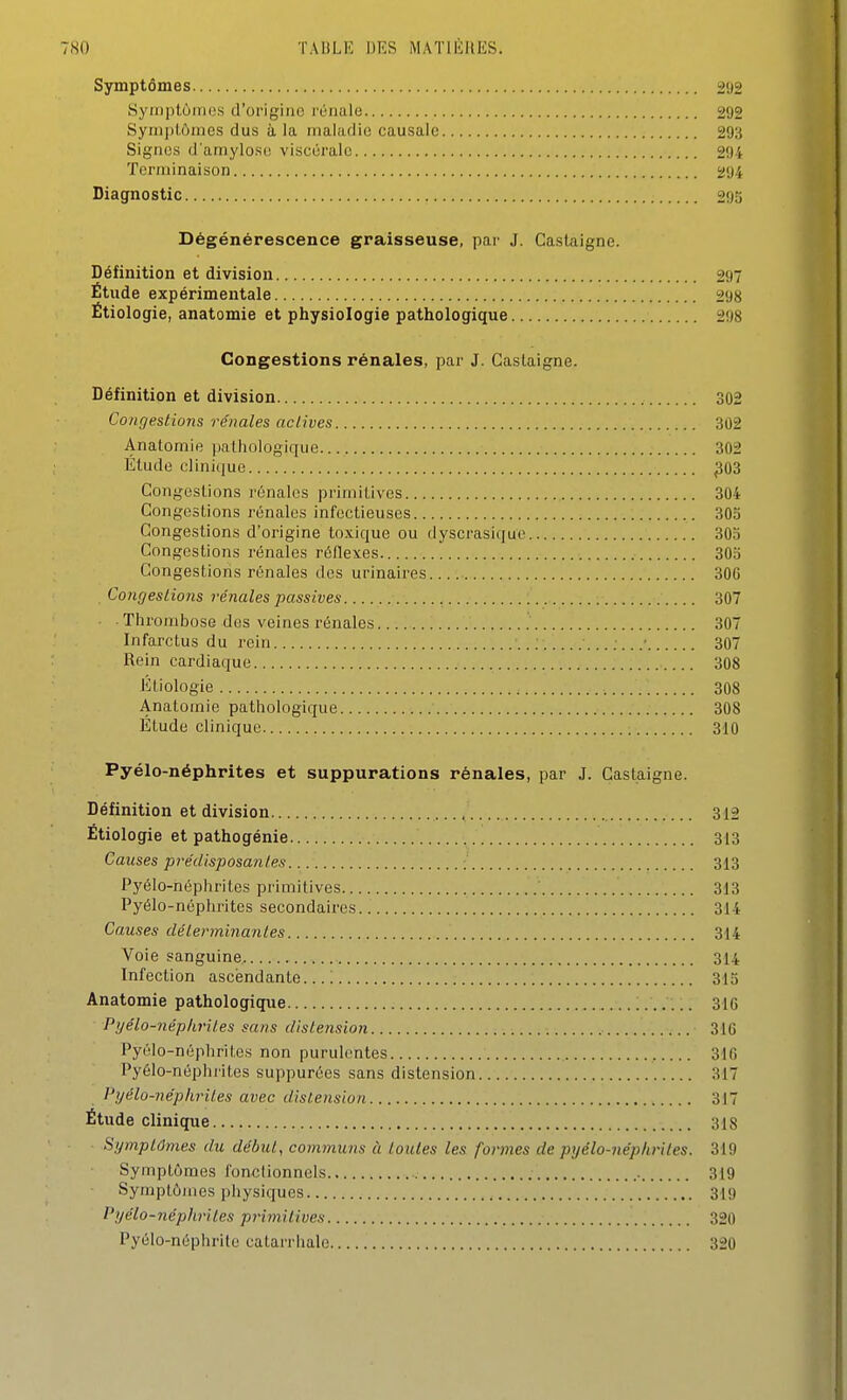 Symptômes 292 ' SyiiiplùiiH.'s d'origiiio rénale 292 Syniplômes dus à la inalatiic causale 293 Signes d'amylose viscérale 294 Terminaison 294 Diagnostic 293 Dégénérescence graisseuse, par J. Gastaigne. Définition et division 297 Étude expérimentale 298 Étiologie, anatomie et physiologie pathologique 298 Congestions rénales, par J. Caslaigne. Définition et division 302 Congestio7is rénales actives 302 Analomie pathologique. 302 Étude clinique ^03 Congestions rénales primilivcs 304 Congestions rénales infectieuses 305 Congestions d'origine toxique ou dyscrasique 303 Congestions rénales réflexes 305 Congestions rénales des urinaires. 306 . ConrjesLions rénales passives 307 Thrombose dos veines rénales 307 Infarctus du i-ein 307 Rein cardiaque 308 Ktiologie 308 Anatomie pathologique 308 Étude clinique 310 Pyélo-néphrites et suppurations rénales, par J. Caslaigne. Définition et division 312 Étiologie et pathogénie 313 Causes prédisposantes 313 Pyélo-néphrites primitives ' 313 Pyélo-néphrites secondaires 314 k Causes déterminantes 314 Voie sanguine 314 Infection ascendante...! 315 j Anatomie pathologique 316 Pyélo-néphrites sans distension 316 , Pyélo-néphrites non purulentes 316 } Pyélo-néphrites suppurées sans distension 317 } Pyélo-néphrites avec distension 317 1 Étude clinique 318 i Symptômes du début, communs à toutes les farines de pyélo-néphrites. 319 ^ Symptômes fonctionnels 319 Symptômes physiques 319 l'yélo-népliriles primitives 320 Pyélo-néphrite catarrhalc 320