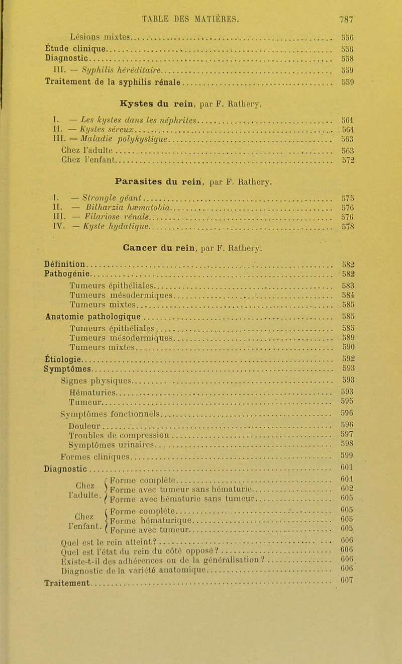 Lésions mlxtos 550 Étude cliniqiie 556 Diagnostic 538 IlL — Si/philis hérédilaire 559 Traitement de la syphilis rénale 559 Kystes du rein, par F. Rathery. I- — Les kystes dans les néphriles 561 II. —Kystes séreux 561 III. — Maladie pohjkystique 563 Chez l'adulte 563 Chez l'enfant 572 Parasites du rein, par F. Rathery. F. — Slrongle géant 575 II. — Billiarzia hœmatohia 576 III. — Filariose rénale 576 IV. — Kyste hydatigue 578 Cancer du rein, par F. Rathery. Définition 582 Pathogénie 582 Tumeurs épithéliales 583 Tumeurs mésodermiques ■ 584 Tumeurs mixtes 585 Anatomie pathologique 583 Tumeurs épithéliales 585 Tumeurs môsodermiques 589 Tumeurs mixtes. 590 Étiologie 592 Symptômes 593 Signes physiques 593 Hématuries 593 Tumeur '. 595 Symptômes fonctionnels 596 Douleur 596 Troubles de compression 597 Symptômes urinaires 598 Formes cliniques 599 Diagnostic 601 ^ r Forme complète 601 ,1? < Forme avec tumeur sans hématurie 602 1 adulte. ^ pQpjQg jLvec hématurie sans tumeur 605 ( Forme complète 605 „ S Forme hématuriquc 605 1 enfant. ( ^^^^^^ ^^^^ tumeur 605 Quoi est le rein atteint? 606 Quel est l'état du rein du côté opposé? 606 Existe-t-il des adhérences ou de la généralisation? 606 Diagnostic de la variété anatomique. 606 Traitement