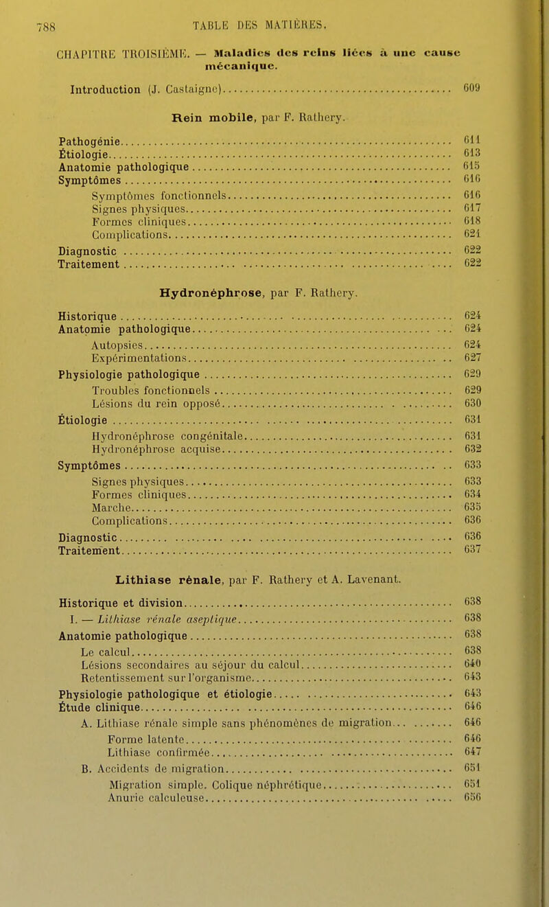 I TABLE DES MATIÈRES. CHAPITRE TROISIÈMK. — Maladies des reins liées à une cause mécanique. Introduction (J. Castaigne) 609 Rein mobile, par F. Ralhery. Pathogénie Cil Étiologie 613 Anatomie patliologique 613 Symptômes 016 Symptômes fonctionnels 616 Signes phiysiques 017 Formes cliniques 018 Complications 621 Diagnostic 622 Traitement 622 Hydronéphrose, par F. Ralliery. Historique 624 Anatomie pathologique 624 Autopsies 624 Expérimentations 627 Physiologie pathologique 629 Troubles fonctionnels 629 Lésions du rein opposé 630 Étiologie 631 Hydronéphrose congénitale 631 Hydronéphrose acquise 632 Symptômes 633 Signes physiques 633 Formes cliniques 634 Marclie 633 Complications 636 Diagnostic 636 Traitement 637 Lithiase rénale, par F. Rathery et A. Lavenant. Historique et division 638 I. — Lithiase rénale aseptique 638 Anatomie pathologique 638 Le calcul 038 Lésions secondaires au séjour du calcul 640 Retentissement sur l'organisme 043 Physiologie pathologique et étiologie 643 Étude clinique 046 A. Lithiase rénale simple sans phénomènes de migration 646 Forme latente 646 Lithiase confirmée 647 B. Accidents de migration 651 Migration simple. Colique néphrétique 631 Anurie calculeuse 636