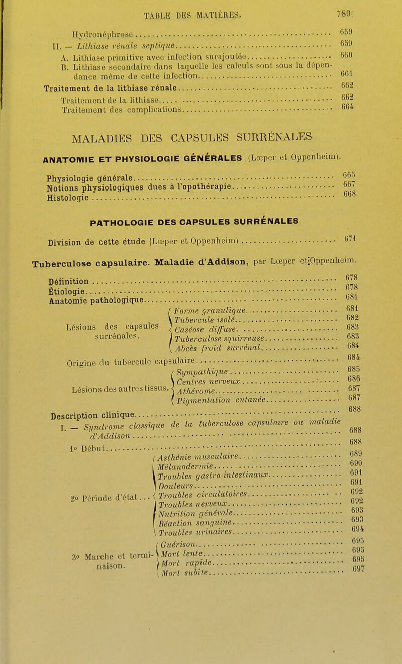 Hyilronùi)hroso ^ II. — Lithiase rénale sepiique 6ë A. Lithiase primitive avec infection surajoutée 'M B. Litliiase secondaire dans laquelle les calculs sont sous la dépen- dance même de cette inl'ection 6( Traitement de la lithiase rénale Traitement do la lithiase 6( Traitement des complications MALADIES DES CAPSULES SURRÉNALES ANATOmiE ET PHYSIOLOGIE GÉNÉRALES (Lœper et Oppenheim). Physiologie générale • ^ Notions physiologiques dues à l'opothérapie Histologie ^ PATHOLOGIE DES CAPSULES SURRÉNALES Division de cette étude (Lœper et Oppenheim) C Tuberculose capsulaire. Maladie d'Addison, par Lœper etiOppenhei Définition | Étiologie Anatomie pathologique ' Lésions des capsules surrénales. 681 682 683 683 684 Origine du tubercule capsulaire 684 Description clinique I. _ Syndrome cl d'Addison . Sympathique... Centres nerveux Pigmentation cutanée 685 686 687 687 688 lassique de la tuberculose capsulaire ou maladie 688 688 lo Début 689 690 691 691 692 692 693 693 694 695 695 695 697