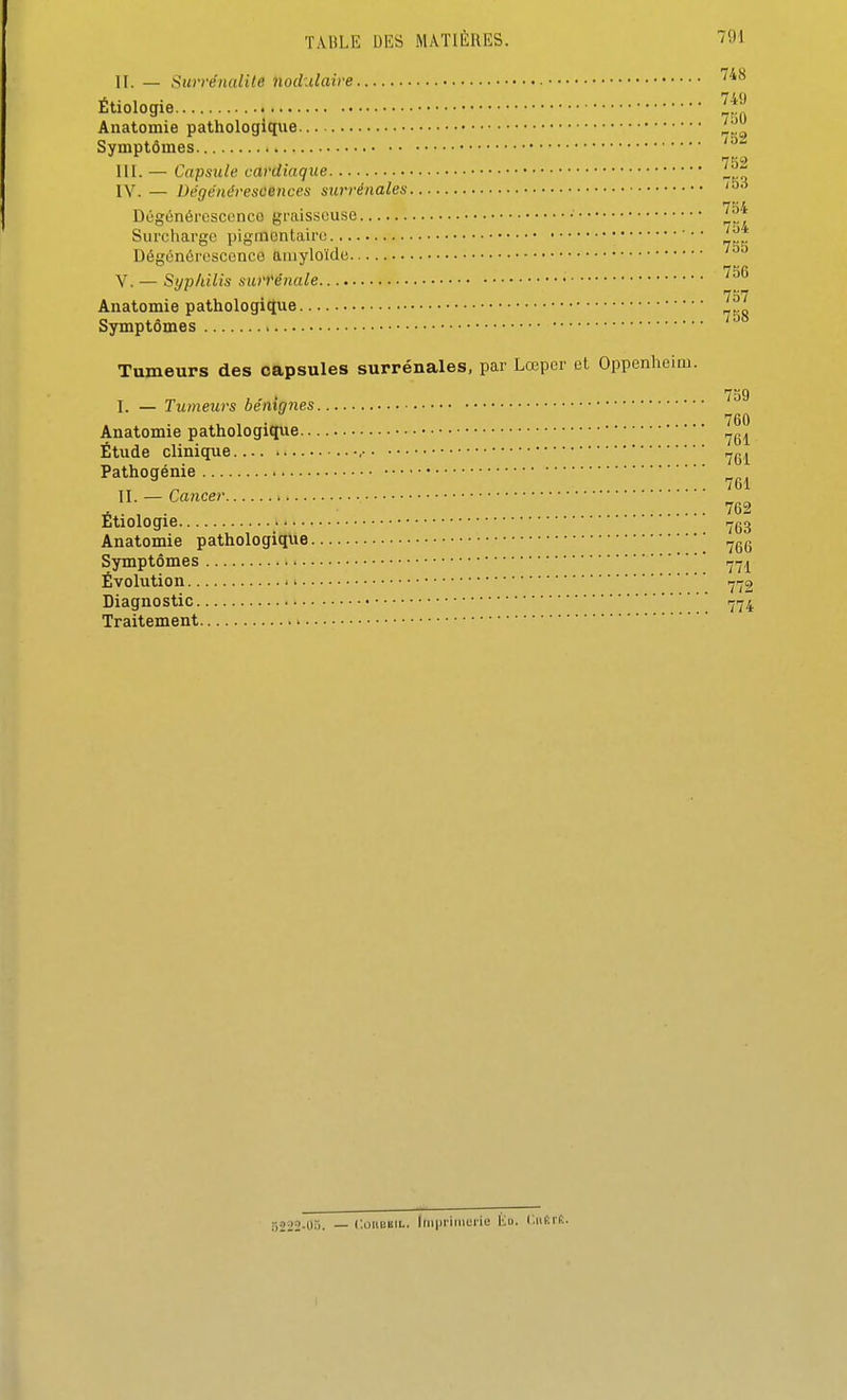 II. — Surrénalile nodulaire ^''^ Étiologie ™ Anatomie pathologique Symptômes ' III. — Capsule cardiaque iz IV. — Dége'nérescences surrénales '^^ Dùgénôrcsccnco graisseuse • Surcharge pigmcntcaire •• Dégénérescence timyloïde 7^fi V. — Syphilis sun'énale • 757 Anatomie pathologique - Symptômes Tumeurs des capsules surrénales, par Lœpcr et Oppenheim. i 7S9 I. — Tumeurs bénignes 760 Anatomie pathologiqiie Étude clinique , Pathogénie II. — Cancer . . , . 762 Etiologie r-gg Anatomie pathologique ,-gg Symptômes .j^^ Évolution ^ij2 Diagnostic Traitement 5222-0.). — CoiiBBiL. Iinpriiuerie Ma. Ciifirt.