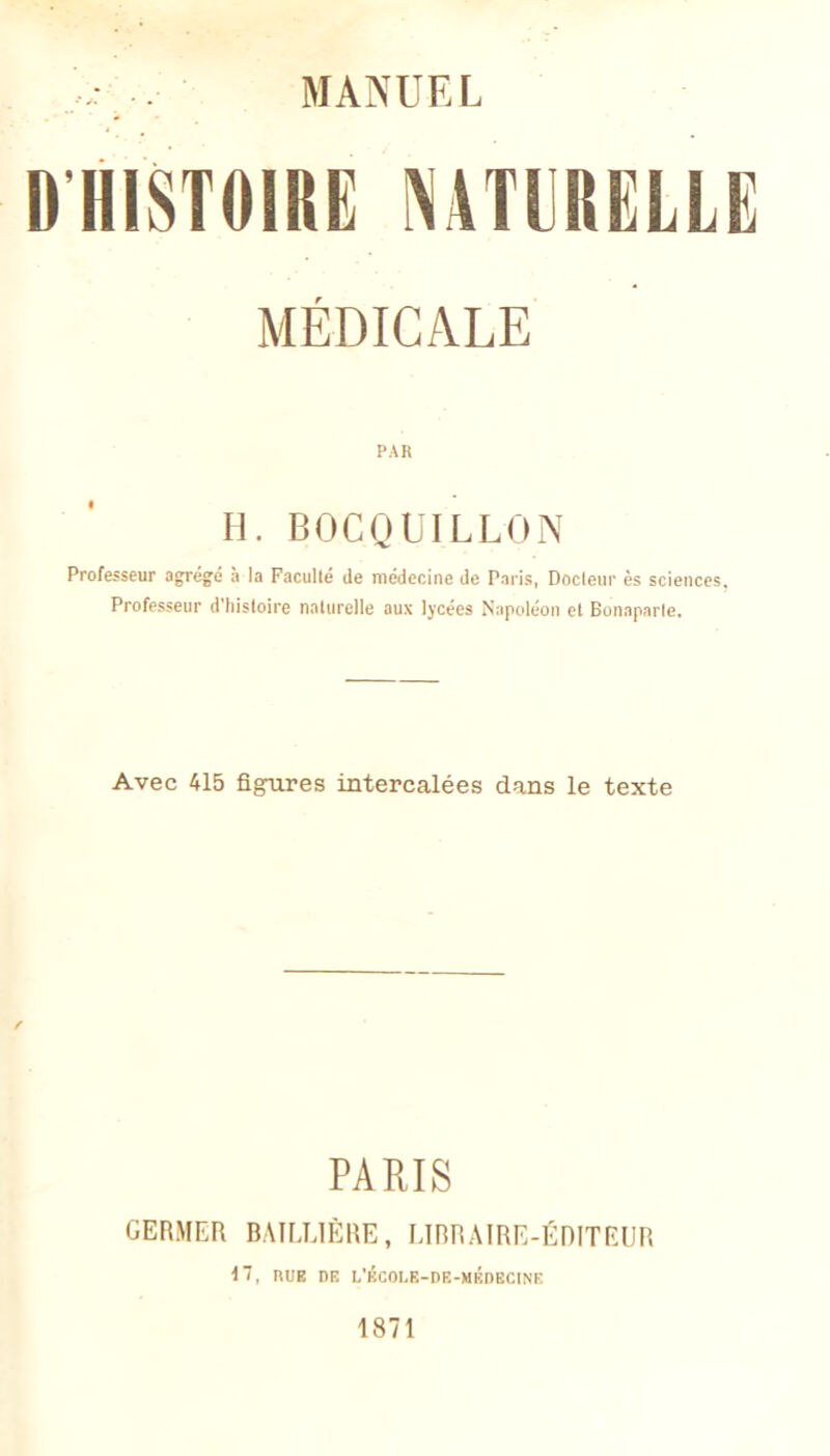 D HISTOIRE NATURELLE MÉDICALE PAR H. BOCQUILLON Professeur agrégé à la Faculté de médecine de Paris, Docteur ès sciences, Professeur d'histoire naturelle aux lycées Napoléon et Bonaparte. Avec 415 figures intercalées dans le texte PARIS GERMER BAILLIÈRE, LIBRAIRE-ÉDITEUR 17, RUE DE L'ÉCOLE-DE-MÉDECINE 1871