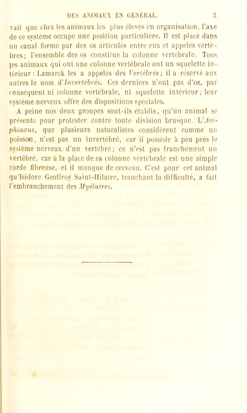 O a ait que chez les animaux les plus élevés en organisation, l’axe de ce système occupe une position particulière. 11 est placé dans un canal formé par des os articulés entre eux et appelés vertè- bres; l’ensemble des os constitue la colonne vertébrale. Tous les animaux qui ont une colonne vertébrale ont un squelette in- térieur : Lamarek les a appelés des Vertébrés; il a réservé aux autres le nom à'Invertébrés. Ces derniers n’ont pas d’os, par conséquent ni colonne vertébrale, ni squelette intérieur; leur système nerveux offre des dispositions spéciales. A peine nos deux groupes sont-ils établis, qu’un animal se présente pour protester contre toute division brusque. L’^m- phioxus, que plusieurs naturalistes considèrent comme un poisson, n’est pas un invertébré, car il possède à peu près le système nerveux d’un vertébré; ce n’est pas franchement un vertébré, car à la place de sa colonne vertébrale est une simple corde fibreuse, et il manque de cerveau. C’est pour cet animal qu’lsidore Geoffroy Saint-Hilaire, tranchant la difficulté, a fait l’embranchement des Mijélaires.