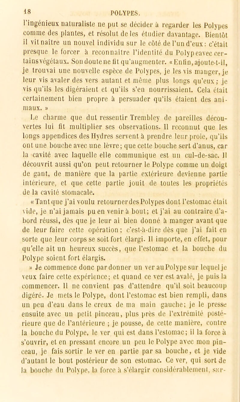 <8 POLYPES. l’ingénieux naturaliste ne put se décider à regarder les Polypes comme des plantes, et résolut de les étudier davantage. Bientôt il vit naître un nouvel individu sur le côté de l’un d’eux : c’était presque le forcer à reconnaître l’identité du Polypeavec cer- tains végétaux. Son doute ne lit qu’augmenter. «Enlin, ajoute-t-il, je trouvai une nouvelle espèce de Polypes, je les vis manger, je leur vis avaler des vers autant et même plus longs qu’eux; je vis qu’ils les digéraient et qu’ils s’en nourrissaient. Cela était certainement bien propre à persuader qu’ils étaient des ani- maux. » Le charme que dut ressentir Trembley de pareilles décou- vertes lui fit multiplier ses observations. 11 reconnut que les longs appendices des Hydres servent à prendre leur proie, qu’ils ont une bouche avec une lèvre; que cette bouche sert d’anus, car la cavité avec laquelle elle communique est un cul-de-sac. Il découvrit aussi qu’on peut retourner le Polype comme un doigt de gant, de manière que la partie extérieure devienne partie intérieure, et que celte partie jouit de toutes les propriétés de la cavité stomacale. «Tant que j’ai voulu retournerdes Polypes dont l’estomac était vide, je n’ai jamais pu en venir à bout; et j’ai au contraire d’a- bord réussi, dès que je leur ai bien donné à manger avant que de leur faire cette opération ; c’est-à-dire dès que j’ai fait en sorte que leur corps se soit fort élargi. Il importe, en effet, pour qu’elle ait un heureux succès, que l’estomac et la bouche du Polype soient fort élargis. » Je commence donc pardonner un ver au Polype sur lequel je veux faire celle expérience; et quand ce ver est avalé, je puis la commencer. 11 ne convient pas d’attendre qu’il soit beaucoup digéré. Je mets le Polype, dont l’estomac est bien rempli, dans un peu d’eau dans le creux de ma main gauche; je le presse ensuite avec un petit pinceau, plus près de l’extrémité posté- rieure que de l’antérieure ; je pousse, de celte manière, contre la bouche du Polype, le ver qui est dans l’estomac; il la force à s’ouvrir, et en pressant encore un peu le Polype avec mon pin- ceau, je fais sortir le ver en partie par sa bouche, et je vide d’autant le bout postérieur de son estomac. Ce ver, qui sort de la bouche du Polype, la force à s’élargir considérablement, sur-