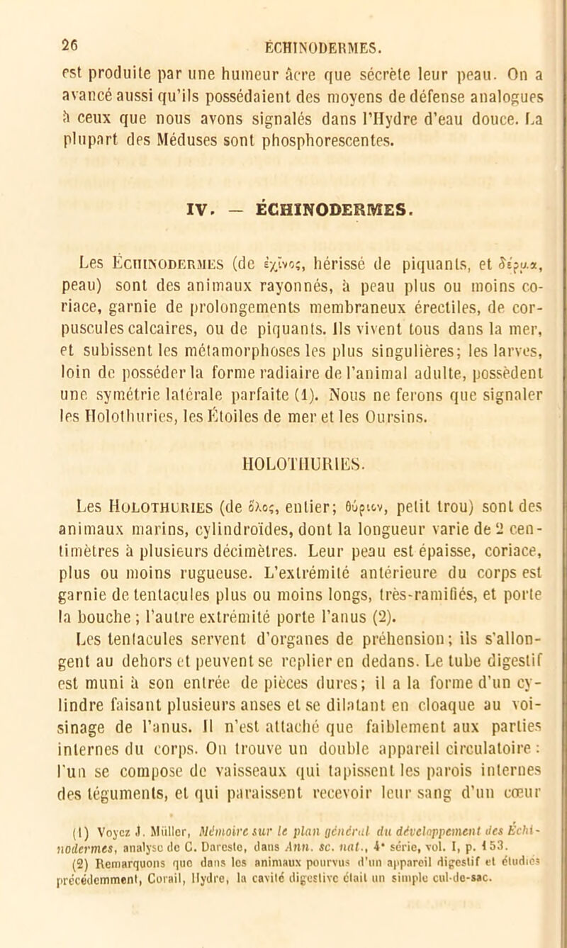 rst produite par une humeur âcre que sécrète leur peau. On a avancé aussi qu’ils possédaient des moyens de défense analogues â ceux que nous avons signalés dans l’Hydre d’eau douce. La plupart des Méduses sont phosphorescentes. IV. - ËCHINODERMES. Les ËcniisoDERMiis (de èxïvoç, hérissé de piquants, et Ss?y.a, peau) sont des animaux rayonnés, à peau plus ou moins co- riace, garnie de prolongements membraneux érectiles, de cor- puscules calcaires, ou de piquants. Ils vivent tous dans la mer, et subissent les métamorphoses les plus singulières; les larves, loin de posséder la forme radiaire de l’animal adulte, possèdent une symétrie latérale parfaite (1). Nous ne ferons que signaler les Holothuries, les Étoiles de mer et les Oursins. HOLOTHURIES. Les Holothuries (de é'xo;, entier; ôùpiov, petit trou) sont des animaux marins, cylindroïdes, dont la longueur varie de 2 cen- timètres à plusieurs décimètres. Leur peau est épaisse, coriace, plus ou moins rugueuse. L’extrémité antérieure du corps est garnie de tentacules plus ou moins longs, très-ramifiés, et porte la bouche ; l’autre extrémité porte l’anus (2). Les tenlacules servent d’organes de préhension; ils s’allon- gent au dehors et peuvent se replier en dedans. Le tube digestif est muni à son entrée de pièces dures; il a la forme d’un cy- lindre faisant plusieurs anses et se dilatant en cloaque au voi- sinage de l’anus. Il n’est attaché que faiblement aux parties internes du corps. On trouve un double appareil circulatoire : l’un se compose de vaisseaux qui tapissent les parois internes des téguments, et qui paraissent recevoir leur sang d’un cœur (1) Voyez J. Millier, Mémoire sur le plan général du développement des Échi- na dermes, analyse de C. Dareste, dans Ann. sc. nat-, 4* série, vol. I, p. 153. (2) Remarquons quo dans les animaux pourvus d’un appareil digestif et étudie? précédemment, Corail, Hydre, la cavité digestive était un simple cul-de-sac.