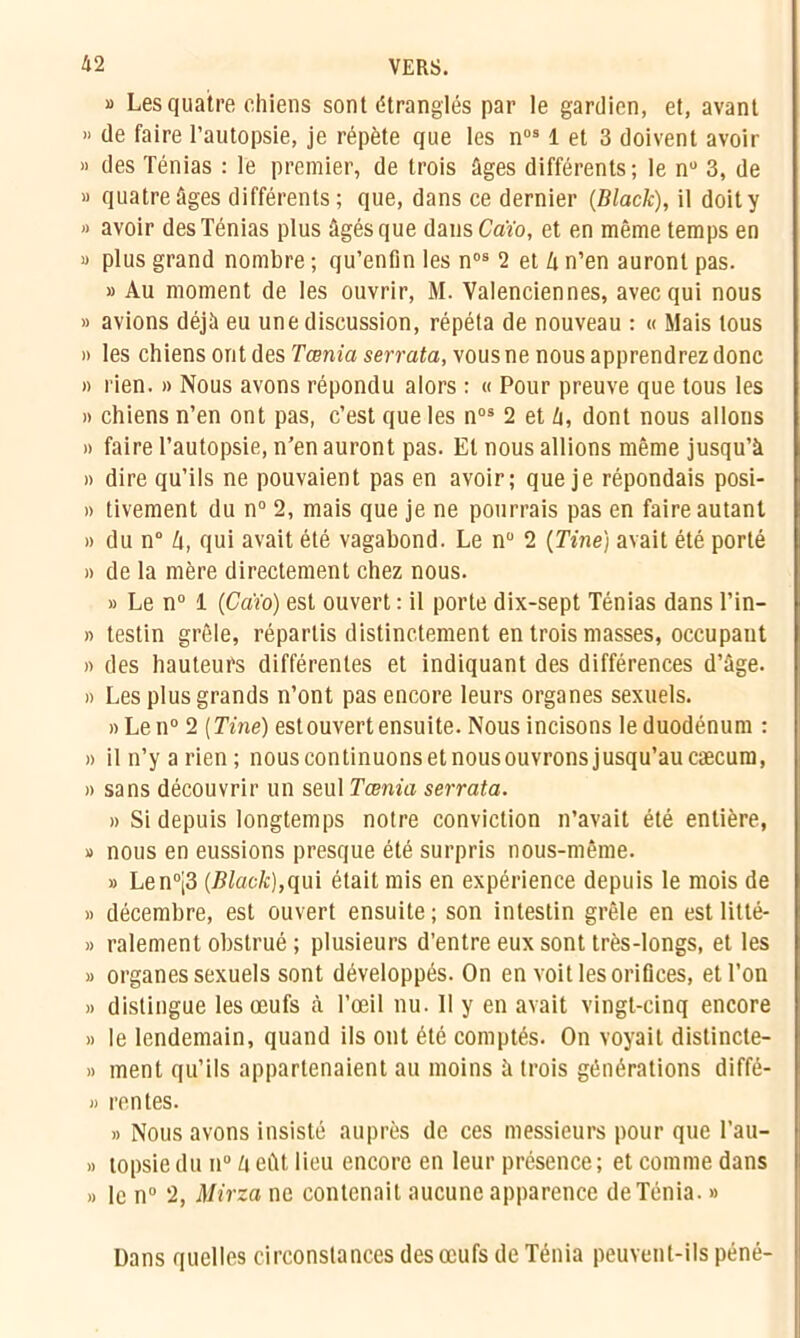 » Les quatre chiens sont étranglés par le gardien, et, avant » de faire l’autopsie, je répète que les nos 1 et 3 doivent avoir » des Ténias : le premier, de trois âges différents ; le n° 3, de » quatre âges différents; que, dans ce dernier {Black), il doit y » avoir des Ténias plus âgés que dans Caïo, et en même temps en « plus grand nombre ; qu’enfin les nos 2 et â n’en auront pas. » Au moment de les ouvrir, M. Valenciennes, avec qui nous » avions déjà eu une discussion, répéta de nouveau : « Mais tous » les chiens ont des Tœnia serrata, vous ne nous apprendrez donc » rien. » Nous avons répondu alors : « Pour preuve que tous les » chiens n’en ont pas, c’est que les nos 2 et h, dont nous allons » faire l’autopsie, n’en auront pas. El nous allions même jusqu’à » dire qu’ils ne pouvaient pas en avoir; que je répondais posi- » tivement du n° 2, mais que je ne pourrais pas en faire autant » du n° h, qui avait été vagabond. Le nü 2 {Tine) avait été porté » de la mère directement chez nous. » Le n° 1 (Caïo) est ouvert : il porte dix-sept Ténias dans l’in- » testin grêle, répartis distinctement en trois masses, occupant » des hauteurs différentes et indiquant des différences d’âge. » Les plus grands n’ont pas encore leurs organes sexuels. »Len° 2 {Tine) est ouvert ensuite. Nous incisons le duodénum : » il n’y a rien; nous continuons et nousouvrons jusqu’au cæcum, » sans découvrir un seul Tœnia serrata. » Si depuis longtemps notre conviction n’avait été entière, » nous en eussions presque été surpris nous-même. » Len°j3 {Black),qui était mis en expérience depuis le mois de » décembre, est ouvert ensuite ; son intestin grêle en est litté- » râlement obstrué ; plusieurs d’entre eux sont très-longs, et les » organes sexuels sont développés. On en voit les orifices, et l’on » distingue les œufs à l’œil nu. 11 y en avait vingt-cinq encore » le lendemain, quand ils ont été comptés. On voyait distincte- » ment qu’ils appartenaient au moins à trois générations diffé- » rentes. » Nous avons insisté auprès de ces messieurs pour que l’au- » topsie du n° h eût lieu encore en leur présence; et comme dans » le n° 2, Mirza ne contenait aucune apparence deTénia. » Dans quelles circonstances des œufs de Ténia peuvent-ils péné-