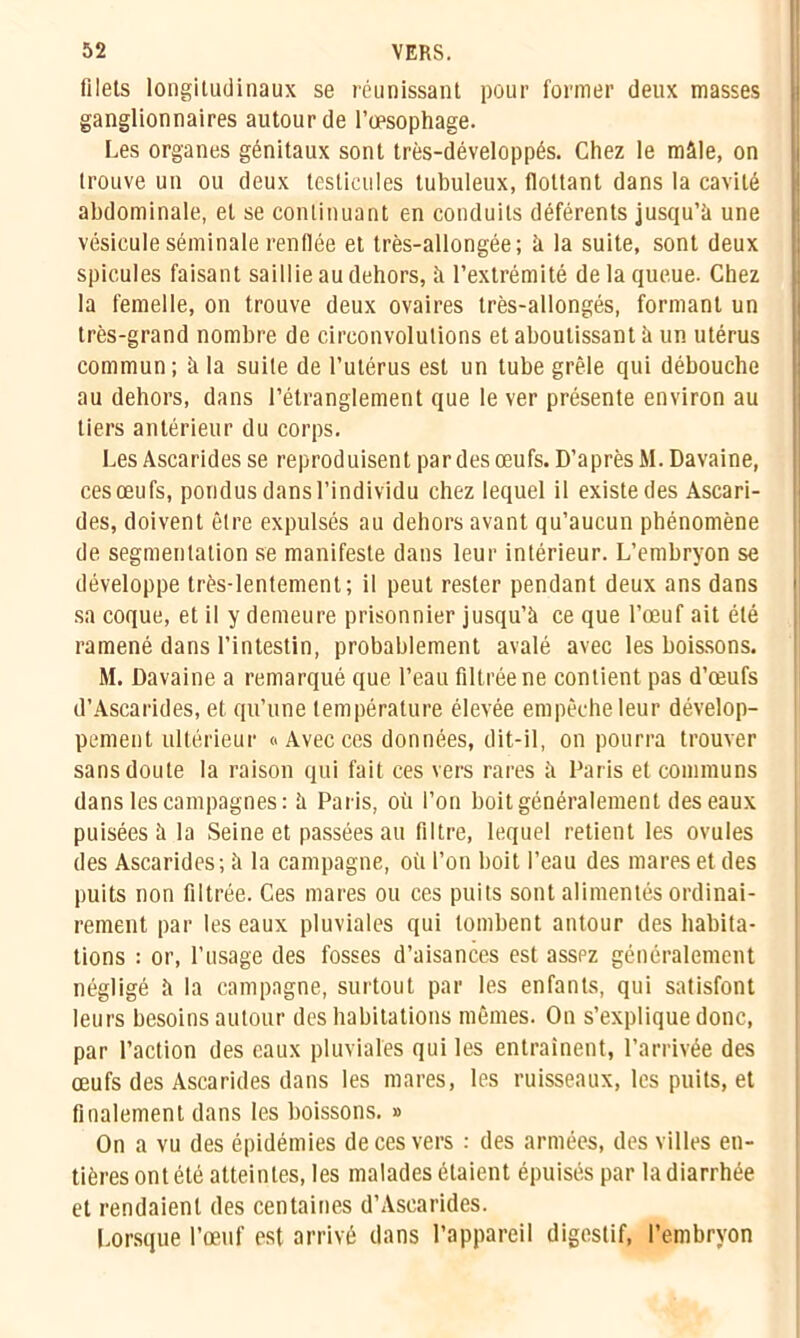 filets longitudinaux se réunissant pour former deux masses ganglionnaires autour de l’œsophage. Les organes génitaux sont très-développés. Chez le mâle, on trouve un ou deux testicules tubuleux, flottant dans la cavité abdominale, et se continuant en conduits déférents jusqu’à une vésicule séminale renflée et très-allongée; à la suite, sont deux spiculés faisant saillie au dehors, à l’extrémité de la queue. Chez la femelle, on trouve deux ovaires très-allongés, formant un très-grand nombre de circonvolutions et aboutissant à un utérus commun; à la suite de l’utérus est un tube grêle qui débouche au dehors, dans l’étranglement que le ver présente environ au tiers antérieur du corps. Les Ascarides se reproduisent par des œufs. D’après M. Davaine, ces œufs, pondus dans l’individu chez lequel il existe des Ascari- des, doivent être expulsés au dehors avant qu’aucun phénomène de segmentation se manifeste dans leur intérieur. L’embryon se développe très-lentement; il peut rester pendant deux ans dans f sa coque, et il y demeure prisonnier jusqu’à ce que l’œuf ait été ramené dans l’intestin, probablement avalé avec les boissons. M. Davaine a remarqué que l’eau filtrée ne contient pas d’œufs d’Ascarides, et qu’une température élevée empêche leur dévelop- pement ultérieur «Avecces données, dit-il, on pourra trouver sans doute la raison qui fait ces vers rares à Paris et communs dans les campagnes: à Paris, où l’on boit généralement des eaux puisées à la Seine et passées au filtre, lequel retient les ovules des Ascarides; à la campagne, où l’on boit l’eau des mares et des puits non filtrée. Ces mares ou ces puits sont alimentés ordinai- rement par les eaux pluviales qui tombent autour des habita- tions : or, l’usage des fosses d’aisances est asspz généralement négligé à la campagne, surtout par les enfants, qui satisfont leurs besoins autour des habitations mêmes. On s’explique donc, par l’action des eaux pluviales qui les entraînent, l’arrivée des œufs des Ascarides dans les mares, les ruisseaux, les puits, et finalement dans les boissons. » On a vu des épidémies de ces vers : des armées, des villes en- tières ont été atteintes, les malades étaient épuisés par la diarrhée et rendaient des centaines d’Ascarides. Lorsque l’œuf est arrivé dans l’appareil digestif, l’embryon