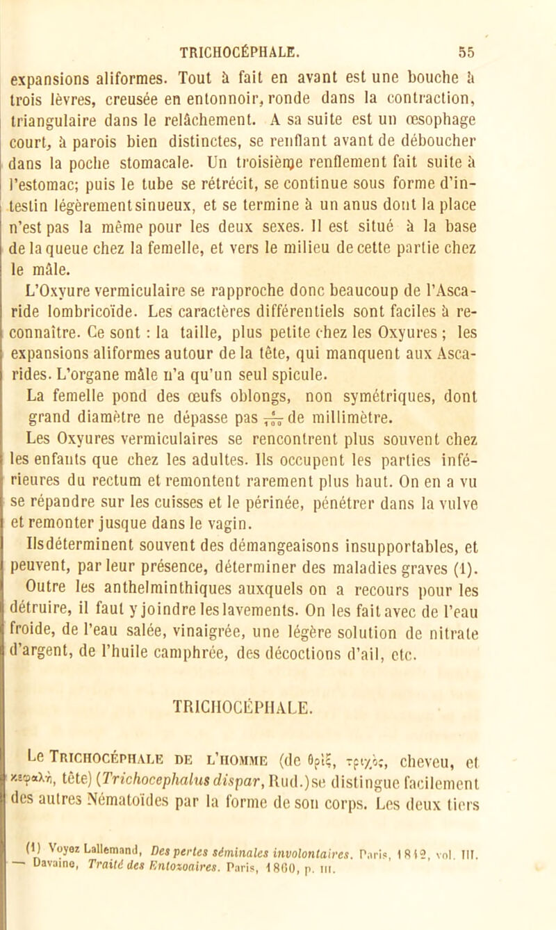 expansions aliformes. Tout à fait en avant est une bouche h trois lèvres, creusée en entonnoir, ronde dans la contraction, triangulaire dans le relâchement. A sa suite est un œsophage court, à parois bien distinctes, se renflant avant de déboucher dans la poche stomacale. Un troisième renflement fait suite à l’estomac; puis le tube se rétrécit, se continue sous forme d’in- testin légèrementsinueux, et se termine à un anus dont la place n’est pas la même pour les deux sexes. Il est situé à la base de la queue chez la femelle, et vers le milieu de cette partie chez le mâle. L’Oxyure vermiculaire se rapproche donc beaucoup de l’Asca- ride lombricoïde. Les caractères différentiels sont faciles ü re- connaître. Ce sont : la taille, plus petite chez les Oxyures ; les expansions aliformes autour de la tête, qui manquent aux Asca- rides. L’organe mâle n’a qu’un seul spiculé. La femelle pond des œufs oblongs, non symétriques, dont grand diamètre ne dépasse pas ^ de millimètre. Les Oxyures vermiculaires se rencontrent plus souvent chez les enfants que chez les adultes. Us occupent les parties infé- rieures du rectum et remontent rarement plus haut. On en a vu se répandre sur les cuisses et le périnée, pénétrer dans la vulve et remonter jusque dans le vagin. Ilsdéterminent souvent des démangeaisons insupportables, et peuvent, parleur présence, déterminer des maladies graves (1). Outre les anthelminthiques auxquels on a recours pour les détruire, il faut y joindre les lavements. On les fait avec de l’eau froide, de l’eau salée, vinaigrée, une légère solution de nitrate d’argent, de l’huile camphrée, des décoctions d’ail, etc. TRICHOCÉPHALE. Le TRICHOCÉPHALE DE L’HOMME (de 6pïç, Tfty/i;, Cheveu, Ct xmp#Xti, tcte) (Trichocephalusdispar, Rud.)se distingue facilement des autres Nématoides par la lorme de son corps. Les deux tiers (I) Voyez Lallemand, Des pertes séminales involontaires. Pari?, 1812. vol. III. Uavaino, Traité des Entozoaires. Paris, 1800, p. lu.