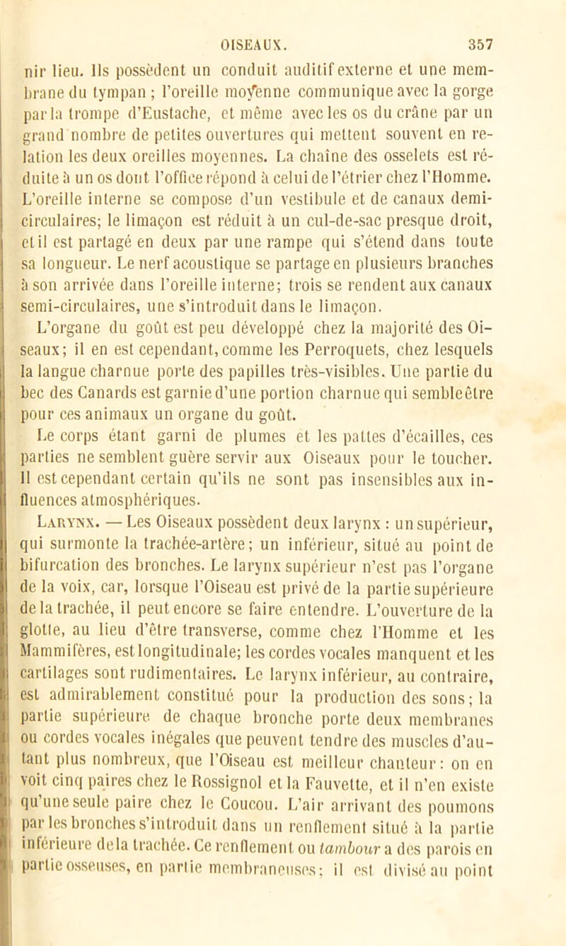 nir lieu. Ils possèdent un conduit auditif externe et une mem- brane du tympan ; l’oreille moyenne communique avec la gorge parla trompe d’Eustache, et même avec les os du crâne par un grand nombre de petites ouvertures qui mettent souvent en re- lation les deux oreilles moyennes. La chaîne des osselets est ré- duite à un os dont l’office répond à celui de l’étrier chez l’Homme. L’oreille interne se compose d’un vestibule et de canaux demi- circulaires; le limaçon est réduit à un cul-de-sac presque droit, et il est partagé en deux par une rampe qui s’étend dans toute sa longueur. Le nerf acoustique se partage en plusieurs branches îi son arrivée dans l’oreille interne; trois se rendent aux canaux semi-circulaires, une s’introduit dans le limaçon. L’organe du goût est peu développé chez la majorité des Oi- seaux; il en est cependant, comme les Perroquets, chez lesquels la langue charnue porte des papilles très-visibles. Une partie du bec des Canards est garnie d’une portion charnue qui sembleêtre pour ces animaux un organe du goût. Le corps étant garni de plumes et les pattes d’écailles, ces parties ne semblent guère servir aux Oiseaux pour le loucher. 11 est cependant certain qu’ils ne sont pas insensibles aux in- fluences atmosphériques. Larynx. — Les Oiseaux possèdent deux larynx : un supérieur, qui surmonte la trachée-artère; un inférieur, situé au point de bifurcation des bronches. Le larynx supérieur n’est pas l’organe de la voix, car, lorsque l’Oiseau est privé de la partie supérieure de la trachée, il peut encore se faire entendre. L’ouverture de la glotte, au lieu d’être transverse, comme chez l’IIomme et les Mammifères, est longitudinale; les cordes vocales manquent et les cartilages sont rudimentaires. Le larynx inférieur, au contraire, est admirablement constitué pour la production des sons; la partie supérieure de chaque bronche porte deux membranes ou cordes vocales inégales que peuvent tendre des muscles d’au- tant plus nombreux, que l’Oiseau est meilleur chanteur: on en voit cinq paires chez le Rossignol et la Fauvette, et il n’en existe qu une seule paire chez le Coucou. L’air arrivant des poumons par les bronches s’introduit dans un renflement situé à la partie i inférieure delà trachée. Ce renflement ou lambour a des parois en partie osseuses, en pariie membraneuses ; il est divisé au point