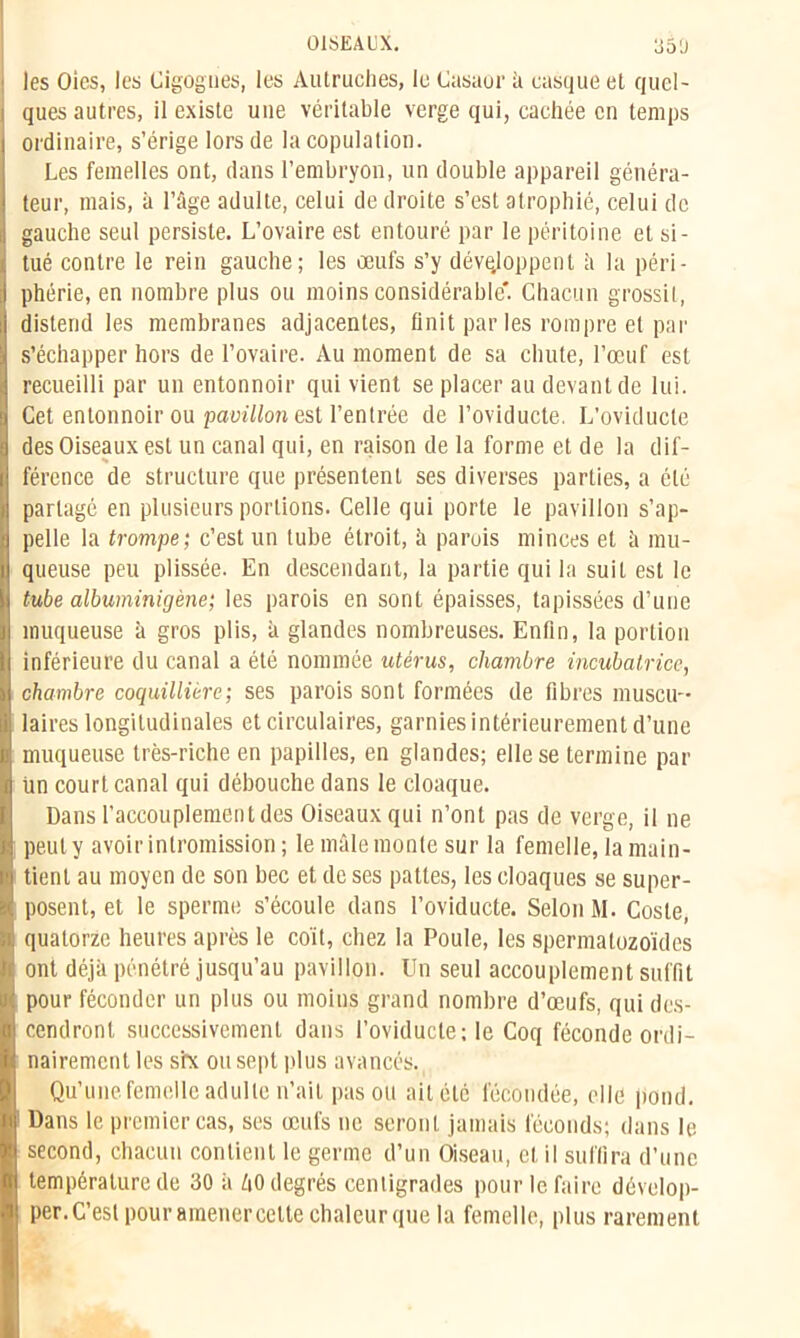 les Oies, les Cigognes, les Autruches, le Casaor à casque et quel- ques autres, il existe une véritable verge qui, cachée en temps ordinaire, s’érige lors de la copulation. Les femelles ont, dans l’embryon, un double appareil généra- teur, mais, à l’âge adulte, celui de droite s’est atrophié, celui de gauche seul persiste. L’ovaire est entouré par le péritoine et si- tué contre le rein gauche; les œufs s’y développent à la péri- phérie, en nombre plus ou moins considérable*. Chacun grossit, distend les membranes adjacentes, finit par les rompre et par s’échapper hors de l’ovaire. Au moment de sa chute, l’œuf est recueilli par un entonnoir qui vient se placer au devant de lui. Cet entonnoir ou pavillon est l’entrée de l’oviducte. L’oviducte des Oiseaux est un canal qui, en raison de la forme et de la dif- férence de structure que présentent ses diverses parties, a été partagé en plusieurs portions. Celle qui porte le pavillon s’ap- pelle la trompe; c’est un tube étroit, à paruis minces et à mu- queuse peu plissée. En descendant, la partie qui la suit est le tube albuminigène; les parois en sont épaisses, tapissées d’une muqueuse à gros plis, à glandes nombreuses. Enfin, la portion inférieure du canal a été nommée utérus, chambre incubatrice, chambre coquillière; ses parois sont formées de fibres muscu- laires longitudinales et circulaires, garnies intérieurement d’une muqueuse très-riche en papilles, en glandes; elle se termine par ün court canal qui débouche dans le cloaque. Dans l’accouplement des Oiseaux qui n’ont pas de verge, il ne peut y avoir intromission; le mâle monte sur la femelle, la main- tient au moyen de son bec et de ses pattes, les cloaques se super- posent, et le sperme s’écoule dans l’oviducte. Selon M. Coste, quatorze heures après le coït, chez la Poule, les spermatozoïdes ont déjà pénétré jusqu’au pavillon. Un seul accouplement suffit pour féconder un plus ou moins grand nombre d’œufs, qui des- cendront successivement dans l’oviducte; le Coq féconde ordi- nairement les six ou sept plus avancés. Qu’une femelle adulte n’ait pas ou ail été fécondée, elle pond. Dans le premier cas, ses œufs ne seront jamais féconds; dans le second, chacun contient le germe d’un Oiseau, et il suffira d’une température de 30 à ZiO degrés centigrades pour le faire dévelop- per. C’est pour amenercctte chaleur que la femelle, plus rarement