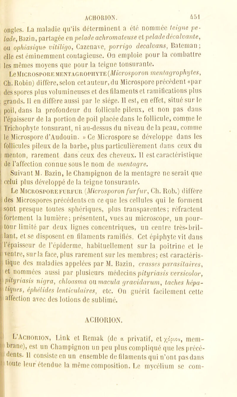 ongles. La maladie qu’ils déterminent a été nommée teigne pe- lade, Bazin, partagée en pelade achromateuse et pelade décalvante, ou ophiasiqw vitiligo, Cazenave, porrigo decalvans, Bateman; elle est éminemment contagieuse. On emploie pour la combattre les mêmes moyens que pour la teigne tonsurante. Le Microspore mentagrophyte (Microspovon mentagrophytes, Ch. Robin) diffère, selon cet auteur, du Microspore précédent «par des spores plus volumineuses et des filaments et ramifications plus . grands. Il en diffère aussi par le siège. 11 est, en effet, situé sur le poil, dans la profondeur du follicule pileux, et non pas dans l’épaisseur de la portion de poil placée dans le follicule, comme le Trichophyte tonsurant, ni au-dessus du niveau delà peau, comme le Microspore d’Audouin. «Ce Microspore se développe dans les follicules pileux de la barbe, plus particulièrement dans ceux du menton, rarement dans ceux des cheveux. Il est caractéristique de l’affection connue sous le nom de mentagre. Suivant M. Bazin, le Champignon de la mentagre ne serait que ! celui plus développé de la teigne tonsurante. Le Michospore furfur (Microsporon fur fur. Ch. Piob.) diffère des Microspores précédents en ce que les cellules qui le forment sont presque toutes sphériques, plus transparentes; réfractent fortement la lumière; présentent, vues au microscope, un pour- tour limité par deux lignes concentriques, un centre très-bril- lant, et se disposent en filaments ramifiés. Cet épiphyte vit dans ! l’épaisseur de l’épiderme, habituellement sur la poitrine et le i ventre, sur la face, plus rarement sur les membres; est caractéris- tique des maladies appelées par M. Bazin, crasses parasitaires, et nommées aussi par plusieurs médecins pityriasis versicolor, pityriasis migra, chloasma ou macula graoidarum, taches hépa- ■ tiques, éphélides lenticulaires, etc. On guérit facilement cette alfection avec des lotions de sublimé. ACHORION. L’Aciiorion, Link et Remak (de a privatif, ety/piov, niem- i brane), est un Champignon un peu plus compliqué que les précé- dents. Il consiste en un ensemble de filaments qui n’ont pas dans I toute leur étendue la même composition. Le mycélium se coin-