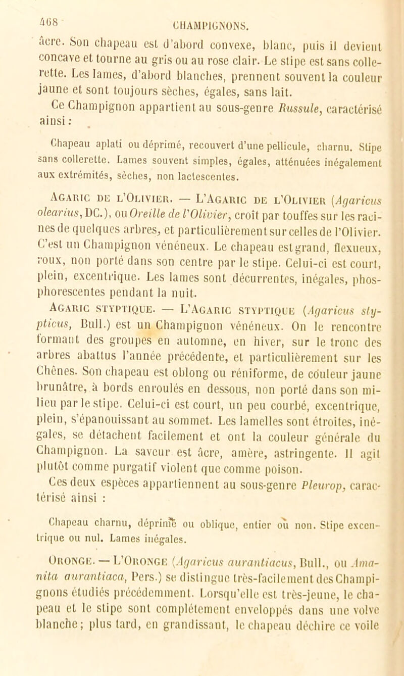 acre. Sou chapeau esl d’abord convexe, blanc, puis il devient concave et tourne au gris ou au rose clair. Le stipe est sans colle- rette. Les lames, d’abord blanches, prennent souvent la couleur jaune et sont toujours sèches, égales, sans lait. Ce Champignon appartient au sous-genre Russule, caractérisé ainsi : Chapeau aplati ou déprimé, recouvert d’une pellicule, charnu. Stipe sans collerette. Fiâmes souvent simples, égales, atténuées inégalement aux extrémités, sèches, non lactescentes. Agaric du l’Olivier. — L’Agaric de l’Olivier (Agaricus oleanus, DC.), ou Oreille de l'Olivier, croît par touffes sur les rad- nesde quelques arbres, et particulièrement sur celles de l’Olivier. O esl un Champignon vénéneux. Le chapeau esl grand, flexueux, roux, non porté dans son centre par le stipe. Celui-ci est court, plein, excentrique. Les lames sont décurrentes, inégales, phos- phorescentes pendant la nuit. Agaric styptique. — L’Agaric styptique (Agaricus sly- pticus, Bull.) est un Champignon vénéneux. On le rencontre tormant des groupes en automne, en hiver, sur le tronc des arbres abattus l’année précédente, et particulièrement sur les Chênes. Son chapeau est oblong ou réniforme, de couleur jaune brunâtre, à bords enroulés en dessous, non porté dans son mi- lieu par le stipe. Celui-ci est court, un peu courbé, excentrique, plein, s’épanouissant au sommet. Les lamelles sont étroites, iné- gales, se détachent facilement et ont la couleur générale du Champignon. La saveur est âcre, amère, astringente. Il agit plutôt comme purgatif violent que comme poison. Ces deux espèces appartiennent au sous-genre Pleurop, carac- térisé ainsi : Chapeau charnu, déprime ou oblique, entier ou non. Stipe excen- trique ou nul. Lames inégales. Oronge. — L’Oronge (Agaricus aurantiacus, Bull., ou Ama- nita aurantiaca, Bers.) se distingue très-facilement des Champi- gnons étudiés précédemment. Lorsqu’elle est très-jeune, le cha- peau et le stipe sont complètement enveloppés dans une volve blanche; plus tard, en grandissant, le chapeau déchire ce voile