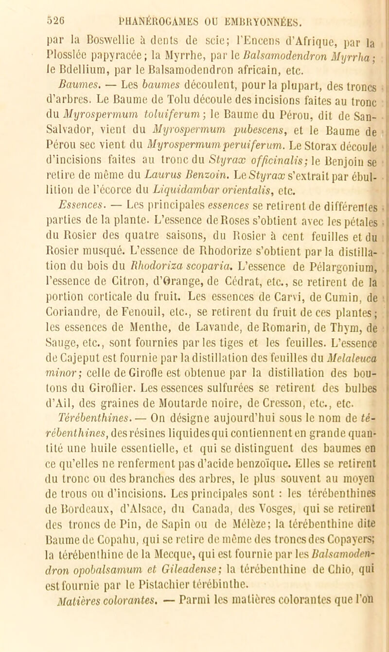 par la Boswellie à dents de scie; l’Encens d’Afrique, par la Plossléc papyracée; la Myrrhe, par le Balsamodendron Myrrha; le Bdellium, par le Balsamodendron africain, etc. Baumes. — Les baumes découlent, pour la plupart, des troncs d’arbres. Le Baume de Tolu découle des incisions faites au tronc i du Myrospermum toluiferum ; le Baume du Pérou, dit de San- Salvador, vient du Myrospermum pubescens, et le Baume de Pérou sec vient du Myrospermumperuiferum. Le Storax découle d’incisions faites au tronc du Styrax officinalis; le Benjoin se retire de même du Laurus Benzoin. Le Styrax s’extrait par ébul- lition de l’écorce du Liquidambar orientalis, etc. Essences. — Les principales essences se retirent de différentes parties de la plante. L’essence de Roses s’obtient avec les pétales • du Rosier des quatre saisons, du Rosier à cent feuilles et du Rosier musqué. L’essence de Rhodorize s’obtient parla distilla- tion du bois du Rhodoriza scoparia. L’essence de Pélargonium, l’essence de Citron, d’Orange, de Cédrat, etc., se retirent de la portion corticale du fruit. Les essences de Carvi, de Cumin, de Coriandre, de Fenouil, etc., se retirent du fruit de ces plantes; ! les essences de Menthe, de Lavande, de Romarin, de Thym, de Sauge, etc., sont fournies par les tiges et les feuilles. L’essence de Cajeput est fournie par la distillation des feuilles du Melaleuca i minor; celle de Girofle est obtenue par la distillation des bou- tons du Giroflier. Les essences sulfurées se retirent des bulbes j d’Ail, des graines de Moutarde noire, de Cresson, etc., etc. Térébenthines. — On désigne aujourd’hui sous le nom de té- rébenthines, des résines liquides qui contiennent en grande quan- tité une huile essentielle, et qui se distinguent des baumes en ce qu’elles ne renferment pas d’acide benzoïque. Elles se retirent du tronc ou des branches des arbres, le plus souvent au moyen de trous ou d’incisions. Les principales sont : les térébenthines de Bordeaux, d’Alsace, du Canada, des Vosges, qui se retirent des troncs de Pin, de Sapin ou de Mélèze; la térébenthine dite Baume de Copahu, qui se retire de même des troncs des Copayers; la térébenthine de la Mecque, qui est fournie par les Balsamoden- dron opobalsamum et Gileadense; la térébenthine de Chio, qui est fournie par le Pistachier térébinthe. Matières colorantes. — Parmi les matières colorantes que l’on