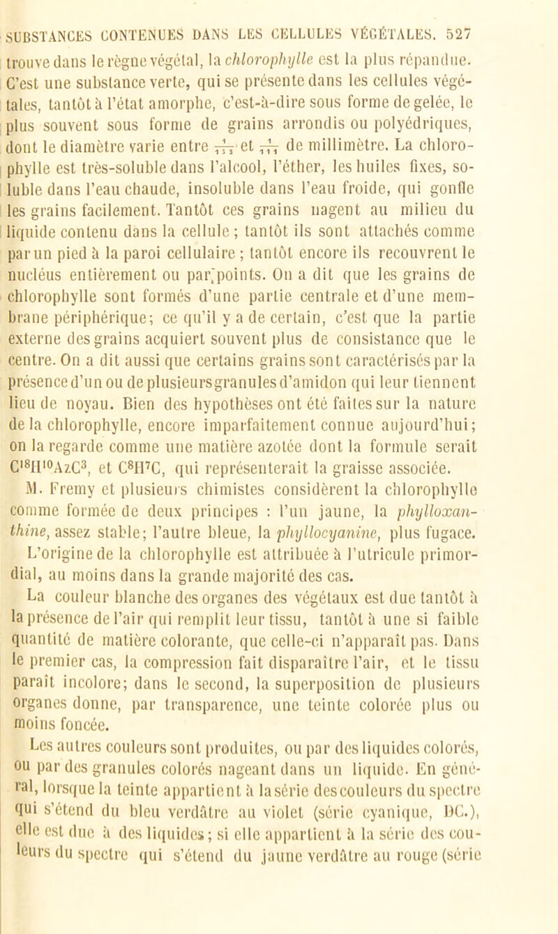 trouve dans le règne végétal, là chlorophylle est la plus répandue. C’est une substance verte, qui se présente dans les cellules végé- tales, tantôt à l’état amorphe, c’est-à-dire sous forme de gelée, le plus souvent sous forme de grains arrondis ou polyédriques, dont le diamètre varie entre ^ et ^ de millimètre. La chloro- phylle est très-soluble dans l’alcool, l’éther, les huiles fixes, so- luble dans l’eau chaude, insoluble dans l’eau froide, qui gonfle les grains facilement. Tantôt ces grains nagent au milieu du liquide contenu dans la cellule ; tantôt ils sont attachés comme par un pied à la paroi cellulaire ; tantôt encore ils recouvrent le nucléus entièrement ou par.'points. On a dit que les grains de chlorophylle sont formés d’une partie centrale et d’une mem- brane périphérique; ce qu’il y a de certain, c’est que la partie externe des grains acquiert souvent plus de consistance que le centre. On a dit aussi que certains grains sont caractérisés par la présence d’un ou de plusieurs granules d’amidon qui leur tiennent lieu de noyau. Bien des hypothèses ont été faites sur la nature de la chlorophylle, encore imparfaitement connue aujourd’hui; on la regarde comme une matière azotée dont la formule serait Cl8lIl0AzC3, et C81I7C, qui représenterait la graisse associée. M. Fremy et plusieurs chimistes considèrent la chlorophylle comme formée de deux principes : l’un jaune, la phylloxan- thine, assez stable; l’autre bleue, la plnyllocyanine, plus fugace. L’origine de la chlorophylle est attribuée à I’utricule primor- dial, au moins dans la grande majorité des cas. La couleur blanche des organes des végétaux est due tantôt à la présence de l’air qui remplit leur tissu, tantôt à une si faible quantité de matière colorante, que celle-ci n’apparaît pas. Dans le premier cas, la compression fait disparaître l’air, et le tissu paraît incolore; dans le second, la superposition de plusieurs organes donne, par transparence, une teinte colorée plus ou moins foncée. Les autres couleurs sont produites, ou par des liquides colorés, ou par des granules colorés nageant dans un liquide. En géné- ral, lorsque la teinte appartient à la série des couleurs du spectre fiui s’étend du bleu verdâtre au violet (série cyanique, DG.), elle est due à des liquides; si elle appartient à la série des cou- leurs du spectre qui s’étend du jaune verdâtre au rouge (série