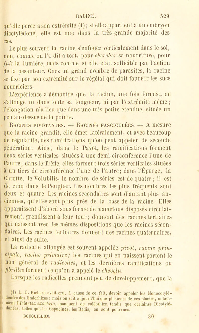 qu’elle perce à son extrémité (1); si elle appartient h un embryon dicolylédoné, elle est nue dans la très-grande majorité des cas. Le plus souvent la racine s’enfonce verticalement dans le sol, non, comme on l’a dit h tort, pour chercher sa nourriture, pour fuir la lumière, mais comme si elle était sollicitée par l’action de la pesanteur. Chez un grand nombre de parasites, la racine se fixe par son extrémité sur le végétal qui doit fournir les sucs nourriciers. L’expérience a démontré que la racine, une fois formée, ne s’allonge ni dans toute sa longueur, ni par l’extrémité même; l’élongation n’a lieu que dans une très-petite étendue, située un peu au-dessus de la pointe. Racines pivotantes. — Racines fasciculées. — A mesure que la racine grandit, elle émet latéralement, et avec beaucoup de régularité, des ramifications qu’on peut appeler de seconde génération. Ainsi, dans le Pavot, les ramifications forment deux séries verticales situées à une demi-circonférence l’une de l’autre; dans le Trèfle, elles forment trois séries verticales situées à un tiers de circonférence l’une de l’autre; dans l’Épurge, la Carotte, le Volubilis, le nombre de séries est de quatre; il est de cinq dans le Peupjier. Les nombres les plus fréquents sont deux et quatre. Les racines secondaires sont d’autant plus an- ciennes, qu’elles sont plus près de la base de la racine. Elles apparaissent d’abord sous forme de mamelons disposés circulai- rement, grandissent à leur tour; donnent des racines tertiaires qui naissent avec les mêmes dispositions que les racines sécon- ; daires. Les racines tertiaires donnent des racines quaternaires, et ainsi de suite. La radicule allongée est souvent appelée pivot, racine prin- cipale, racine primaire; les racines qui en naissent portent le ' nom général de radicelles, et les dernières ramifications ou i fibrilles forment ce qu’on a appelé le chevelu. Lorsque les radicelles prennent peu de développement, que la (I) L. C. Richard avait cru, à cause do ce fait, devoir appeler les Monocoljlé- donées des Endorhizes ; niais on sait aujourd’hui que plusieurs de ces plantes, notam- ment VIriartea cxoï'lnza, manquent de colcorhizc, tandis que certaines Dicotylé- dones, telles que les Capucines, les Radis, on sont pourvues.