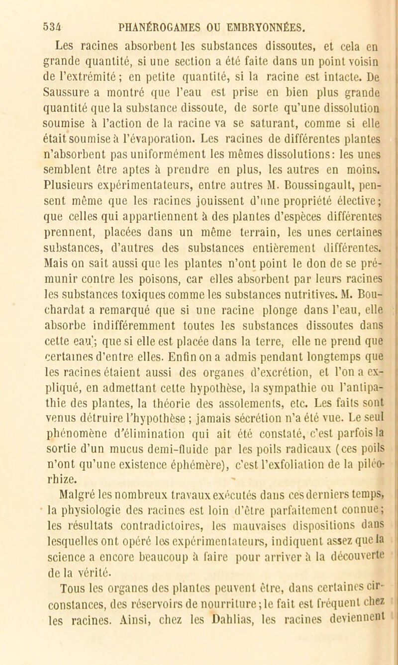 Les racines absorbent les substances dissoutes, et cela en grande quantité, si une section a été faite dans un point voisin de l’extrémité ; en petite quantité, si la racine est intacte. De Saussure a montré que l’eau est prise en bien plus grande quantité que la substance dissoute, de sorte qu’une dissolution soumise fi l’action de la racine va se saturant, comme si elle était soumise à l’évaporation. Les racines de différentes plantes n’absorbent pas uniformément les mêmes dissolutions: les unes semblent être aptes à prendre en plus, les autres en moins. Plusieurs expérimentateurs, entre autres M. Boussingault, pen- sent même que les racines jouissent d’une propriété élective; que celles qui appartiennent à des plantes d’espèces différentes prennent, placées dans un même terrain, les unes certaines substances, d’autres des substances entièrement différentes. Mais on sait aussi que les plantes n’ont point le don de se pré- munir contre les poisons, car elles absorbent par leurs racines les substances toxiques comme les substances nutritives. M. Bou- chardat a remarqué que si une racine plonge dans l’eau, elle absorbe indifféremment toutes les substances dissoutes dans cette eau'; que si elle est placée dans la terre, elle ne prend que certaines d’entre elles. Enfin on a admis pendant longtemps que les racines étaient aussi des organes d’excrétion, et l’on a ex- pliqué, en admettant celte hypothèse, la sympathie ou l’antipa- thie des plantes, la théorie des assolements, etc. Les faits sont venus détruire l’hypothèse ; jamais sécrétion n’a été vue. Le seul phénomène d’élimination qui ait été constaté, c’est parfois la sortie d’un mucus demi-fluide par les poils radicaux (ces poils n’ont qu’une existence éphémère), c’est Pexfolialion de la piléo- rhize. Malgré les nombreux travaux exécutés dans cés derniers temps, la physiologie des racines est loin d’être parfaitement connue; les résultats contradictoires, les mauvaises dispositions dans lesquelles ont opéré les expérimentateurs, indiquent assez que la science a encore beaucoup fi faire pour arriver à la découverte de la vérité. Tous les organes des plantes peuvent être, dans certaines cir- constances, des réservoirs de nourriture;le fait est fréquent chez les racines. Ainsi, chez les Dahlias, les racines deviennent