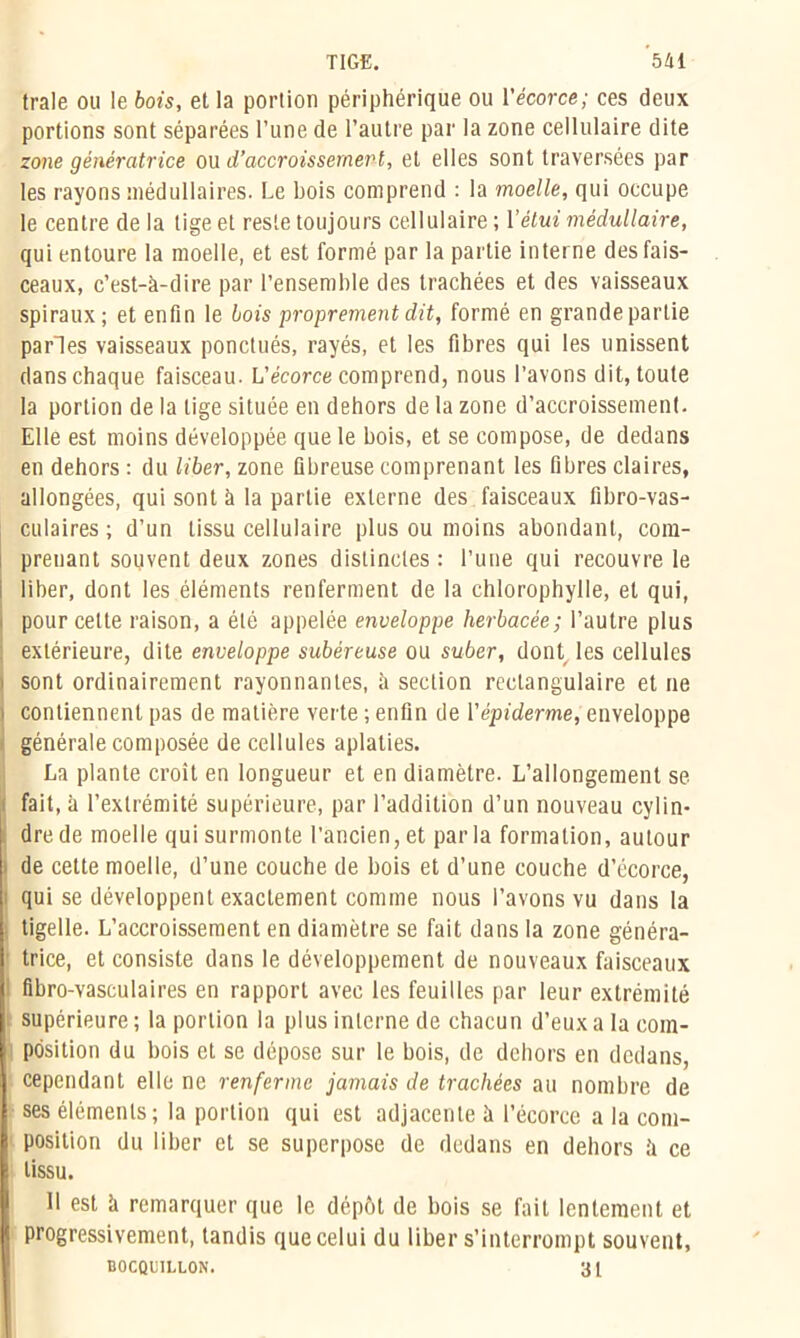 traie ou le bois, et la portion périphérique ou l’écorce; ces deux portions sont séparées l’une de l’autre par la zone cellulaire dite zone génératrice ou d’accroissement, et elles sont traversées par les rayons médullaires. Le bois comprend : la moelle, qui occupe le centre delà lige et reste toujours cellulaire; Y étui médullaire, qui entoure la moelle, et est formé par la partie interne des fais- ceaux, c’est-à-dire par l’ensemble des trachées et des vaisseaux spiraux; et enfin le bois proprement dit, formé en grandepartie parles vaisseaux ponctués, rayés, et les fibres qui les unissent dans chaque faisceau. L’écorce comprend, nous l’avons dit, toute la portion de la lige située en dehors de la zone d’accroissement. Elle est moins développée que le bois, et se compose, de dedans en dehors : du liber, zone fibreuse comprenant les fibres claires, allongées, qui sont à la partie externe des faisceaux fibro-vas- culaires ; d’un tissu cellulaire plus ou moins abondant, com- prenant souvent deux zones distinctes : l’une qui recouvre le i liber, dont les éléments renferment de la chlorophylle, et qui, i pour cette raison, a été appelée enveloppe herbacée; l’autre plus extérieure, dite enveloppe subéreuse ou suber, dont les cellules i sont ordinairement rayonnantes, à section rectangulaire et ne i contiennent pas de matière verte ; enfin de l'épiderme, enveloppe générale composée de cellules aplaties. La plante croit en longueur et en diamètre. L’allongement se fait, à l’extrémité supérieure, par l’addition d’un nouveau cylin- dre de moelle qui surmonte l’ancien,et parla formation, autour de cette moelle, d’une couche de bois et d’une couche d’écorce, i qui se développent exactement comme nous l’avons vu dans la ; tigelle. L’accroissement en diamètre se fait dans la zone généra- trice, et consiste dans le développement de nouveaux faisceaux fibro-vasculaires en rapport avec les feuilles par leur extrémité supérieure ; la portion la plus interne de chacun d’eux a la com- position du bois et se dépose sur le bois, de dehors en dedans, cependant elle ne renferme jamais de trachées au nombre de ses éléments; la portion qui est adjacente à l’écorce a la com- position du liber et se superpose de dedans en dehors à ce tissu. 11 est à remarquer que le dépôt de bois se fait lentement et progressivement, tandis que celui du liber s’interrompt souvent, BOCQUILLON. 31