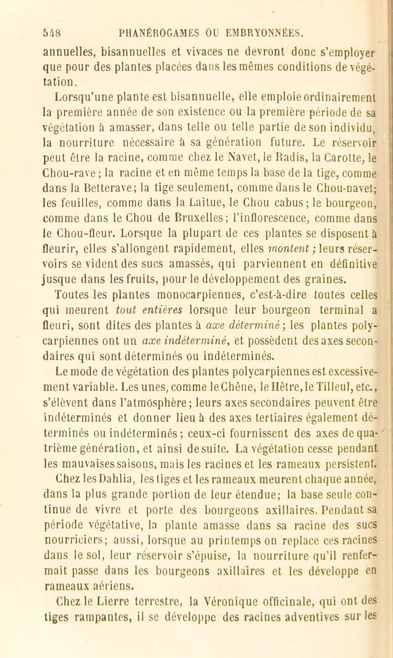 annuelles, bisannuelles et vivaces ne devront donc s’employer que pour des plantes placées dans les mêmes conditions de végé- tation. Lorsqu’une plante est bisannuelle, elle emploie ordinairement la première année de son existence ou la première période de sa végétation à amasser, dans telle ou telle partie de son individu, la nourriture nécessaire à sa génération future. Le réservoir peut être la racine, comme chez le Navet, le Radis, la Carotte, le Chou-rave ; la racine et en même temps la base de la tige, comme dans la Betterave; la tige seulement, comme dans le Chou-navet; les feuilles, comme dans la Laitue, le Chou cabus; le bourgeon, comme dans le Chou de Bruxelles; l’inflorescence, comme dans le Chou-fleur. Lorsque la plupart de ces plantes se disposent à fleurir, elles s’allongent rapidement, elles montent ; leurs réser- voirs se vident des sucs amassés, qui parviennent en définitive jusque dans les fruits, pour le développement des graines. Toutes les plantes monocarpiennes, c’est-à-dire toutes celles qui meurent tout entières lorsque leur bourgeon terminal a fleuri, sont dites des plantes à axe déterminé; les plantes poly- carpiennes ont un axe indéterminé, et possèdent des axes secon- daires qui sont déterminés ou indéterminés. Le mode de végétation des plantes polycarpiennes est excessive- ment variable. Les unes, comme le Chêne, le Hêtre, le Tilleul, etc., s’élèvent dans l’atmosphère; leurs axes secondaires peuvent être indéterminés et donner lieu à des axes tertiaires également dé- terminés ou indéterminés ; ceux-ci fournissent des axes de qua- trième génération, et ainsi desuite. La végétation cesse pendant les mauvaises saisons, mais les racines et les rameaux persistent. Chez les Dahlia, les tiges et les rameaux meurent chaque année, dans la plus grande portion de leur étendue; la base seule con- tinue de vivre et porte des bourgeons axillaires. Pendant sa période végétative, la plante amasse dans sa racine des sucs nourriciers; aussi, lorsque au printemps on replace ces racines dans le sol, leur réservoir s’épuise, la nourriture qu’il renfer- mait passe dans les bourgeons axillaires et les développe en rameaux aériens. Chez le Lierre terrestre, la Véronique officinale, qui ont des tiges rampantes, il se développe des racines adventives sur les