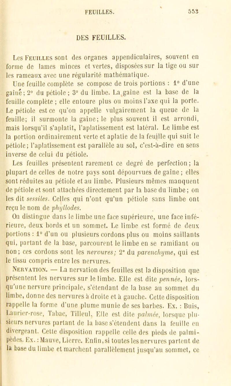 DES FEUILLES. Les Feuilles sont des organes appendiculaires, souvent en forme de lames minces et vertes, disposées sur la tige ou sur les rameaux avec une régularité mathématique. Une feuille complète se compose de trois portions : 1° d’une gainé; 2° du pétiole; 3° du limbe. La gaine est la base de la feuille complète ; elle entoure plus ou moins l’axe qui la porte. Le pétiole est ce qu’on appelle vulgairement la queue de la feuille; il surmonte la gaine; le plus souvent il est arrondi, mais lorsqu’il s’aplatit, l’aplatissement est latéral. Le limbe est la portion ordinairement verte et aplatie de la feuille qui suit le pétiole; l’aplatissement est parallèle au sol, c’est-à-dire en sens inverse de celui du pétiole. Les feuilles présentent rarement ce degré de perfection; la plupart de celles de notre pays sont dépourvues dégainé; elles sont réduites au pétiole et au limbe. Plusieurs mêmes manquent de pétiole et sont atlachées directement par la base du limbe ; on les dit sessiles. Celles qui n’ont qu’un pétiole sans limbe ont reçu le nom de phyllodes. On distingue dans le limbe une face supérieure, une face infé- rieure, deux bords et un sommet. Le limbe est formé de deux portions : 1° d’un ou plusieurs cordons plus ou moins saillants qui, partant de la base, parcourent le limbe en se ramifiant ou non; ces cordons sont les nervures; 2° du parenchyme, qui est le tissu compris entre les nervures. Nervation. — La nervation des feuilles est la disposition que présentent les nervures sur le limbe. Elle est dite pennée, lors- qu’une nervure principale, s’étendant de la base au sommet du limbe, donne des nervures à droite et à gauche. Celte disposition rappelle la forme d’une plume munie de ses barbes. Ex. : Buis, Laurier-rose, Tabac, Tilleul. Elle est dite palmée, lorsque plu- sieurs nervures parlant de la base s’étendent dans la feuille en divergeant. Cette disposition rappelle celle des pieds de palmi- pèdes. Ex. : Mauve, Lierre. Enlin,si toutes les nervures partent de la base du limbe et marchent parallèlement jusqu’au sommet, ce