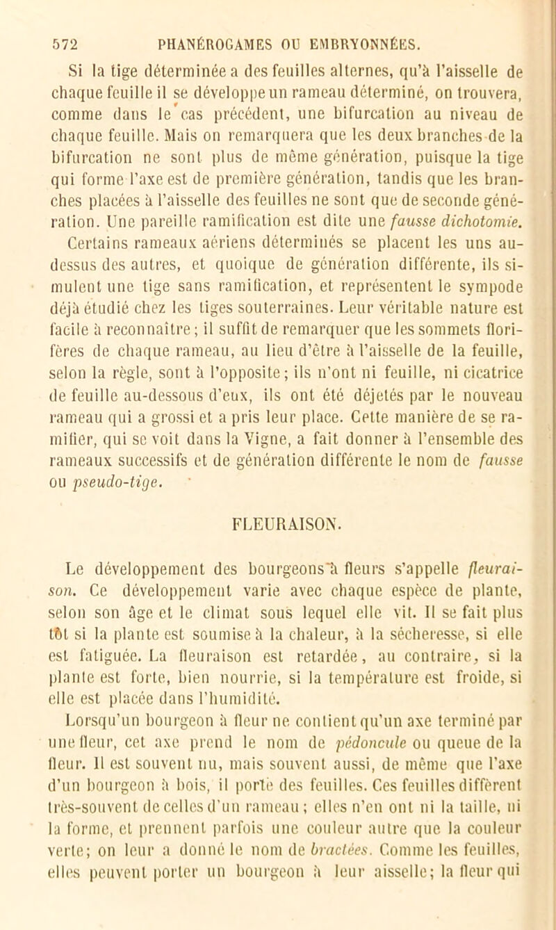 Si la tige déterminée a des feuilles alternes, qu’à l’aisselle de chaque feuille il se développe un rameau déterminé, on trouvera, comme dans le’cas précédent, une bifurcation au niveau de chaque feuille. Mais on remarquera que les deux branches de la bifurcation ne sont plus de même génération, puisque la tige qui forme l’axe est de première génération, tandis que les bran- ches placées à l’aisselle des feuilles ne sont que de seconde géné- ration. Une pareille ramification est dite une fausse dichotomie. Certains rameaux aériens déterminés se placent les uns au- dessus des autres, et quoique de génération différente, ils si- mulent une tige sans ramification, et représentent le sympode déjà étudié chez les liges souterraines. Leur véritable nature est facile à reconnaître ; il suffit de remarquer que les sommets flori- fères de chaque rameau, au lieu d’être à l’aisselle de la feuille, selon la règle, sont à l’opposite ; ils n'ont ni feuille, ni cicatrice de feuille au-dessous d’eux, ils ont été déjetés par le nouveau rameau qui a grossi et a pris leur place. Cette manière de se ra- mifier, qui se voit dans la Vigne, a fait donner à l’ensemble des rameaux successifs et de génération différente le nom de fausse ou pseudo-tige. FLEURÀISON. Le développement des bourgeons'à fleurs s’appelle fleurai- son. Ce développement varie avec chaque espèce de plante, selon son âge et le climat sous lequel elle vit. Il se fait plus tôt si la plante est soumise à la chaleur, à la sécheresse, si elle est fatiguée. La fleuraison est retardée, au contraire, si la plante est forte, bien nourrie, si la température est froide, si elle est placée dans l’humidité. Lorsqu’un bourgeon à fleur ne. contient qu’un axe terminé par une fleur, cet axe prend le nom de pédoncule ou queue de la fleur. 11 est souvent nu, mais souvent aussi, de même que l’axe d’un bourgeon à bois, il porté des feuilles. Ces feuilles diffèrent très-souvent de celles d’un rameau; elles n’en ont ni la taille, ni la forme, et prennent parfois une couleur autre que la couleur verte; on leur a donné le nom de bractées. Comme les feuilles, elles peuvent porter un bourgeon à leur aisselle; la fleur qui