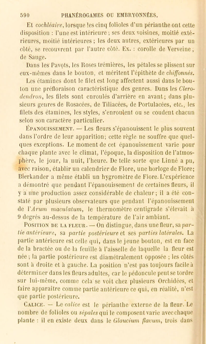 Et cochléaire, lorsque les cinq folioles d’un périanthe ont celte disposition : l’une est intérieure; ses deux voisines, moitié exté- rieures, moitié intérieures ; les deux autres, extérieures par un côté, se recouvrent par l’autre côté. Ex. : corolle de Verveine, de Sauge. Dans les Pavots, les Roses trémières, les pétales se plissent sur eux-mêmes dans le bouton, et méritent l’épithète de chiffonnés. Les étamines dont le filet est long affectent aussi dans le bou- lon une préfloraison caractéristique des genres. Dans les Clero- dendron, les filets sont enroulés d’arrière en avant; dans plu- sieurs genres de Rosacées, de Tiliacées, de Portulacées, etc., les filets des étamines, les styles, s’enroulent ou se coudent chacun selon son caractère particulier. Épanouissement. — Les fleurs s’épanouissent le plus souvent dans l’ordre de leur apparition; cette règle ne souffre que quel- ques exceptions. Le moment de cet épanouissement varie pour chaque plante avec le climat, l’époque, la disposition de l’atmos- phère, le jour, la nuit, l’heure. De telle sorte que Linné a pu, avec raison, établir un calendrier de Flore, une horloge de Flore; Bierkander a même établi un hygromètre de Flore. L’expérience a démontré que pendant l’épanouissement de certaines fleurs, il y a une production assez considérable de chaleur; il a été con- staté par plusieurs observateurs que pendant l’épanouissement de Y Arum maculatum, le thermomètre centigrade s’élevait à 9 degrés au-dessus de la température de l’air ambiant. Position de la fleur. — On distingue, dans une fleur, sa par- tie antérieure, sa partie postérieure et ses parties latérales. La partie antérieure est celle qui, dans le jeune bouton, est en face de la bractée ou de la feuille ii l’aisselle de laquelle la fleur est née ; la partie postérieure est diamétralement opposée ; les côtés sont h droite et h gauche. La position n’est pas toujours facile à déterminer dans les Heurs adultes, car le pédoncule peut se tordre sur lui-même, comme cela'se voit chez plusieurs Orchidées, et faire apparaître comme partie antérieure ce qui, en réalité, n’est que partie postérieure. Calice. — Le calice est le périanthe externe de la fleur. Le nombre de folioles ou sépales qui le composent varie avecchaque plante : il en existe deux dans le Glaucium (lavum, trois dans