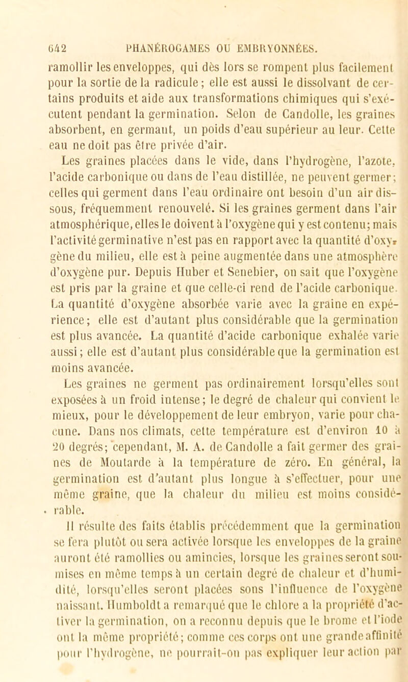 ramollir les enveloppes, qui dès lors se rompent plus facilement pour la sortie de la radicule ; elle est aussi le dissolvant de cer- tains produits et aide aux transformations chimiques qui s’exé- cutent pendant la germination. Selon de Candolle, les graines absorbent, en germant, un poids d’eau supérieur au leur. Cette eau ne doit pas être privée d’air. Les graines placées dans le vide, dans l’hydrogène, l’azote, l’acide carbonique ou dans de l’eau distillée, ne peuvent germer; celles qui germent dans l’eau ordinaire ont besoin d’un air dis- sous, fréquemment renouvelé. Si les graines germent dans l’air atmosphérique, elles le doivent;! l’oxygène qui y est contenu; mais l’activité germinative n’est pas en rapport avec la quantité d’oxy* gène du milieu, elle esté peine augmentée dans une atmosphère d’oxygène pur. Depuis Iluber et Senebier, on sait que l’oxygène est pris par la graine et que celle-ci rend de l’acide carbonique. La quantité d’oxygène absorbée varie avec la graine en expé- rience; elle est d’autant plus considérable que la germination est plus avancée. La quantité d’acide carbonique exhalée varie aussi; elle est d’autant plus considérable que la germination est moins avancée. Les graines ne germent pas ordinairement lorsqu’elles sont exposées h un froid intense; le degré de chaleur qui convient le mieux, pour le développement de leur embryon, varie pour cha- cune. Dans nos climats, cette température est d’environ 10 a 20 degrés; cependant, M. A. de Candolle a fait germer des grai- nes de Moutarde à la température de zéro. En général, la germination est d’autant plus longue h s’effectuer, pour une même graine, que la chaleur du milieu est moins considé- • rable. Il résulte des faits établis précédemment que la germination se fera plutôt ou sera activée lorsque les enveloppes de la graine auront été ramollies ou amincies, lorsque les graines seront sou- mises en même temps à un certain degré de chaleur et d’humi- dité, lorsqu’elles seront placées sons l’influence de l’oxygène naissant. Ilumboldt a remarqué que le chlore a la propriété d’ac- tiver la germination, on a reconnu depuis que le brome et l’iode ont la même propriété; comme ces corps ont une grande affinité pour l’hydrogène, ne pourrait-on pas expliquer leur action par