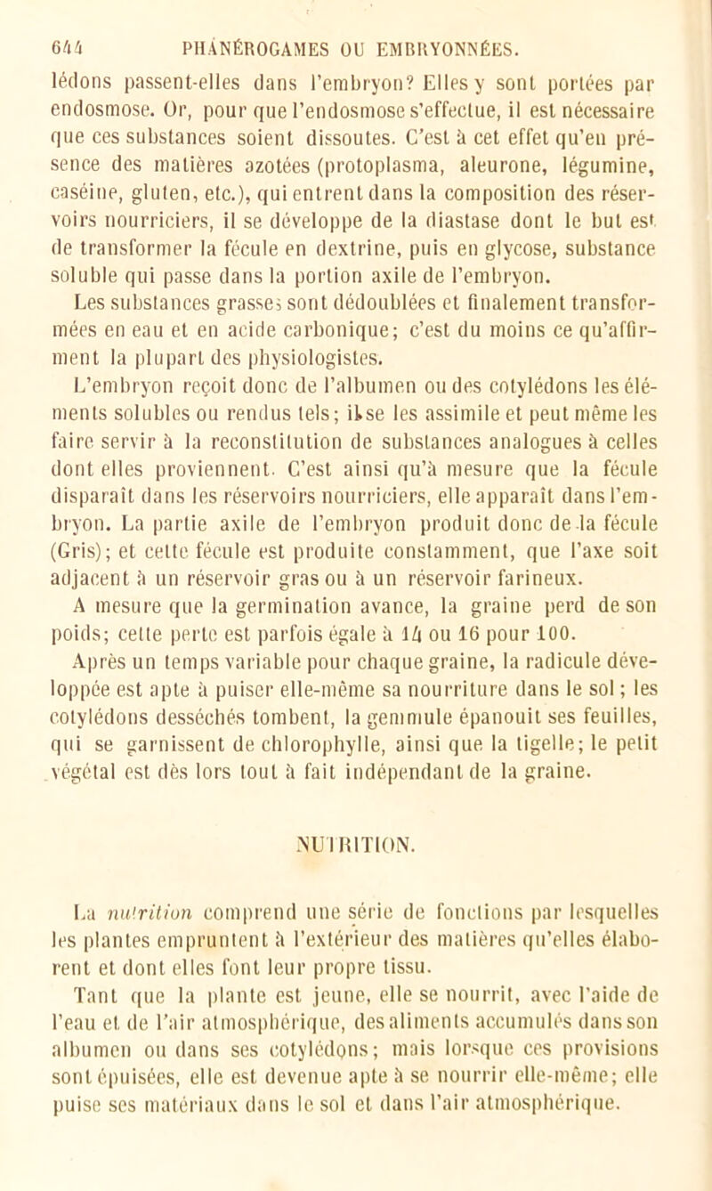 lédons passent-elles dans l’embryon? Elles y sont portées par endosmose. Or, pour que l’endosmose s’effectue, il est nécessaire que ces substances soient dissoutes. C’est à cet effet qu’en pré- sence des matières azotées (protoplasma, aleurone, légumine, caséine, gluten, etc.), qui entrent dans la composition des réser- voirs nourriciers, il se développe de la diastase dont le but est de transformer la fécule en dextrine, puis en glycose, substance soluble qui passe dans la portion axile de l’embryon. Les substances grasse; sont dédoublées et finalement transfor- mées en eau et en acide carbonique; c’est du moins ce qu’affir- ment. la plupart des physiologistes. L’embryon reçoit donc de l’albumen ou des cotylédons les élé- ments solubles ou rendus tels; itse les assimile et peut même les faire servir à la reconstitution de substances analogues à celles dont elles proviennent. C’est ainsi qu’à mesure que la fécule disparaît dans les réservoirs nourriciers, elle apparaît dans l’em- bryon. La partie axile de l’embryon produit donc de là fécule (Gris); et celte fécule est produite constamment, que l’axe soit adjacent à un réservoir gras ou à un réservoir farineux. A mesure que la germination avance, la graine perd de son poids; celte perle est parfois égale à lù ou 16 pour 100. Après un temps variable pour chaque graine, la radicule déve- loppée est apte à puiser elle-même sa nourriture dans le sol ; les cotylédons desséchés tombent, la gemmule épanouit ses feuilles, qui se garnissent de chlorophylle, ainsi que la tigelle; le petit végétal est dès lors tout à fait indépendant de la graine. NUI R1TION. La nu'.rition comprend une série de fonctions par lesquelles les plantes empruntent à l’extérieur des matières qu’elles élabo- rent et dont elles font leur propre tissu. Tant que la plante est jeune, elle se nourrit, avec l’aide de l’eau et de l’air atmosphérique, des aliments accumulés dans son albumen ou dans ses cotylédons; mais lorsque ces provisions sont épuisées, elle est devenue apte à se nourrir elle-même; elle puise ses matériaux dans le sol et dans l’air atmosphérique.