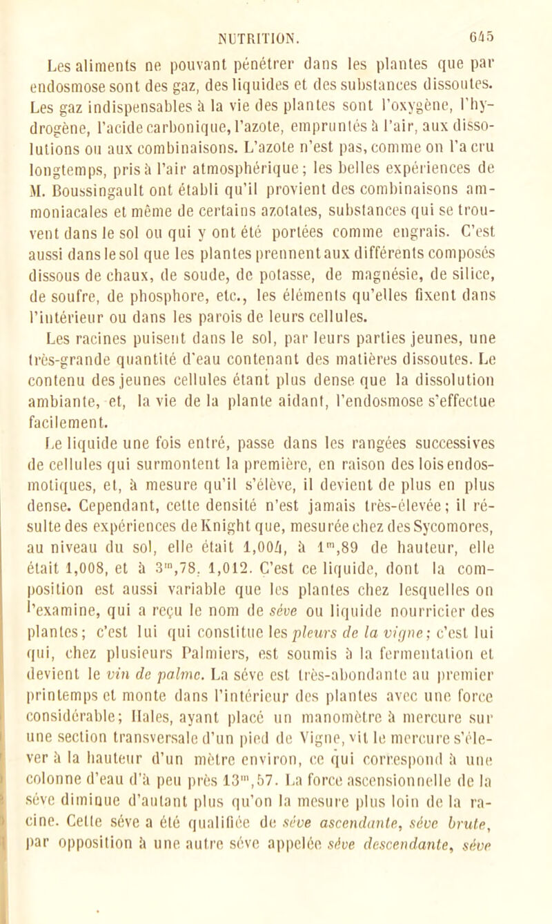 Les aliments ne pouvant pénétrer dans les plantes que par endosmose sont des gaz, des liquides et des substances dissoutes. Les gaz indispensables à la vie des plantes sont l’oxygène, l’hy- drogène, l’acide carbonique, l’azote, empruntés à l’air, aux disso- lutions ou aux combinaisons. L’azote n’est pas, comme on l’a cru longtemps, prisîi l’air atmosphérique; les belles expériences de M. Boussingault ont établi qu’il provient des combinaisons am- moniacales et même de certains azotates, substances qui se trou- vent dans le sol ou qui y ont été portées comme engrais. C’est aussi dans le sol que les plantes prennent aux différents composés dissous de chaux, de soude, de potasse, de magnésie, de silice, de soufre, de phosphore, etc., les éléments qu’elles fixent dans l’intérieur ou dans les parois de leurs cellules. Les racines puisent dans le sol, par leurs parties jeunes, une très-grande quantité d’eau contenant des matières dissoutes. Le contenu des jeunes cellules étant plus dense que la dissolution ambiante, et, la vie de la plante aidant, l’endosmose s’effectue facilement. Le liquide une fois entré, passe dans les rangées successives de cellules qui surmontent la première, en raison des lois endos- motiques, et, à mesure qu’il s’élève, il devient de plus en plus dense. Cependant, cette densité n’est jamais très-élevée; il ré- sulte des expériences deKnightque, mesurée chez des Sycomores, au niveau du sol, elle était 1,004, à lm,89 de hauteur, elle était 1,008, et à 3,n,78, 1,012. C’est ce liquide, dont la com- position est aussi variable que les plantes chez lesquelles on l’examine, qui a reçu le nom de sève ou liquide nourricier des plantes; c’est lui qui constitue les pleurs de la vigne; c’est lui qui, chez plusieurs Palmiers, est soumis à la fermentation et devient le vin de palme. La sève est très-abondante au premier printemps et monte dans l’intérieur des plantes avec une force considérable; Haies, ayant placé un manomètre à mercure sur une section transversale d’un pied de Vigne, vit le mercure s’éle- ver à la hauteur d’un mètre environ, ce qui correspond à une colonne d’eau d’à peu près 13',57. La force ascensionnelle de la sève diminue d’autant plus qu’on la mesure plus loin de la ra- cine. Celle sève a été qualifiée de sève ascendante, sève brute, par opposition à une autre sève appelée sève descendante, sève