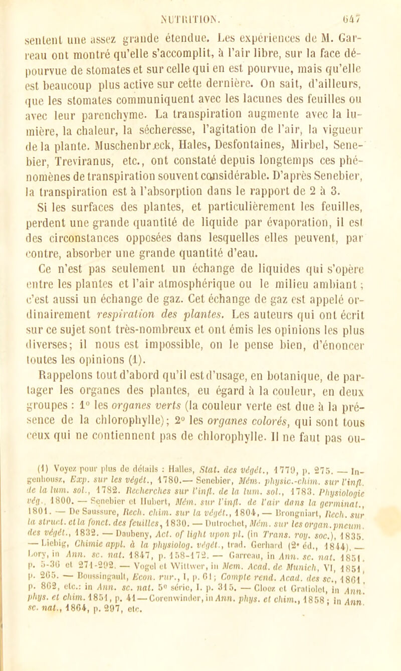 senlenl une assez grande étendue. Les expériences de M. Gar- reau ont montré qu’elle s’accomplit, à l’air libre, sur la face dé- pourvue de stomates et sur celle qui en est pourvue, mais qu’elle est beaucoup plus active sur cette dernière. On sait, d’ailleurs, que les stomates communiquent avec les lacunes des feuilles ou avec leur parenchyme. La transpiration augmente avec la lu- mière, la chaleur, la sécheresse, l’agitation de l’air, la vigueur delà plante. Muschenbrjeck, Haies, Desfontaines, Mirbel, Sene- bier, Treviranus, etc., ont constaté depuis longtemps ces phé- nomènes de transpiration souvent considérable. D’après Senebier, la transpiration est à l’absorption dans le rapport de 2 à 3. Si les surfaces des plantes, et particulièrement les feuilles, perdent une grande quantité de liquide par évaporation, il est des circonstances opposées dans lesquelles elles peuvent, par contre, absorber une grande quantité d’eau. Ce n’est pas seulement un échange de liquides qui s’opère entre les plantes et l’air atmosphérique ou le milieu ambiant ; c’est aussi un échange de gaz. Cet échange de gaz est appelé or- dinairement respiration des plantes. Les auteurs qui ont écrit sur ce sujet sont très-nombreux et ont émis les opinions les plus diverses; il nous est impossible, on le pense bien, d’énoncer toutes les opinions (1). Rappelons tout d’abord qu’il est d’usage, en botanique, de par- tager les organes des plantes, eu égard ii la couleur, en deux groupes : 1° les organes verts (la couleur verte est due îi la pré- sence de la chlorophylle); 2° les organes colorés, qui sont tous ceux qui ne contiennent pas de chlorophylle. 11 ne faut pas ou- ït) Voyez pour plus de détails : Halles, Stat. des végét., 4779, p. 275. ln- genhousz, Exp. sur les végét., 4780.— Senebier, Mém. physic.-chim. sur l'in/l. de la lum. sol., 1782. Recherches sur l'infl. de la lum. sol., 1783. Physiologie vég.. 1800. — Senebier et Hubert, Mém. sur l’infl. de l’air dans la germinal., 1801. — De Saussure, Recli. clam, sur la végét., 1804, — Brongniart, llech. sur la struct. et la fond, des feuilles, 1830. — Dutroclict, Mém. sur les organ.pncum. des végét., 1832. — Daubeny, Act. of light upon pl. (in Trans. roy. soc.), 1835. — Liebig, Chimie appl. à la pliysiolog. végét., trad. Gerhard (2* éd., 1814). l.ory, in Ann. sc. nat. 1847, p. 158-172. — Garreau, in Ann. sc. nat. 1851 p. 5-30 et 271-292. — Vogol et Wittvvcr, iu Mem. Acad, de Munich, VI, 1851 p. 205. — Boussingaull, Econ. rur., I, p. CI ; Compte rend. Acad, des sc.’, 1801, P- 802, etc.: in Ann. sc. nat. 5° série, 1. p. 315. — Clooz et Gratiolot, iîi Ann. phys. et cliim. 1851, p. 41—Corenwinder, in Am. pltys. et chim., 1858; in Ann sc. nat., 1864, p. 297, otc.