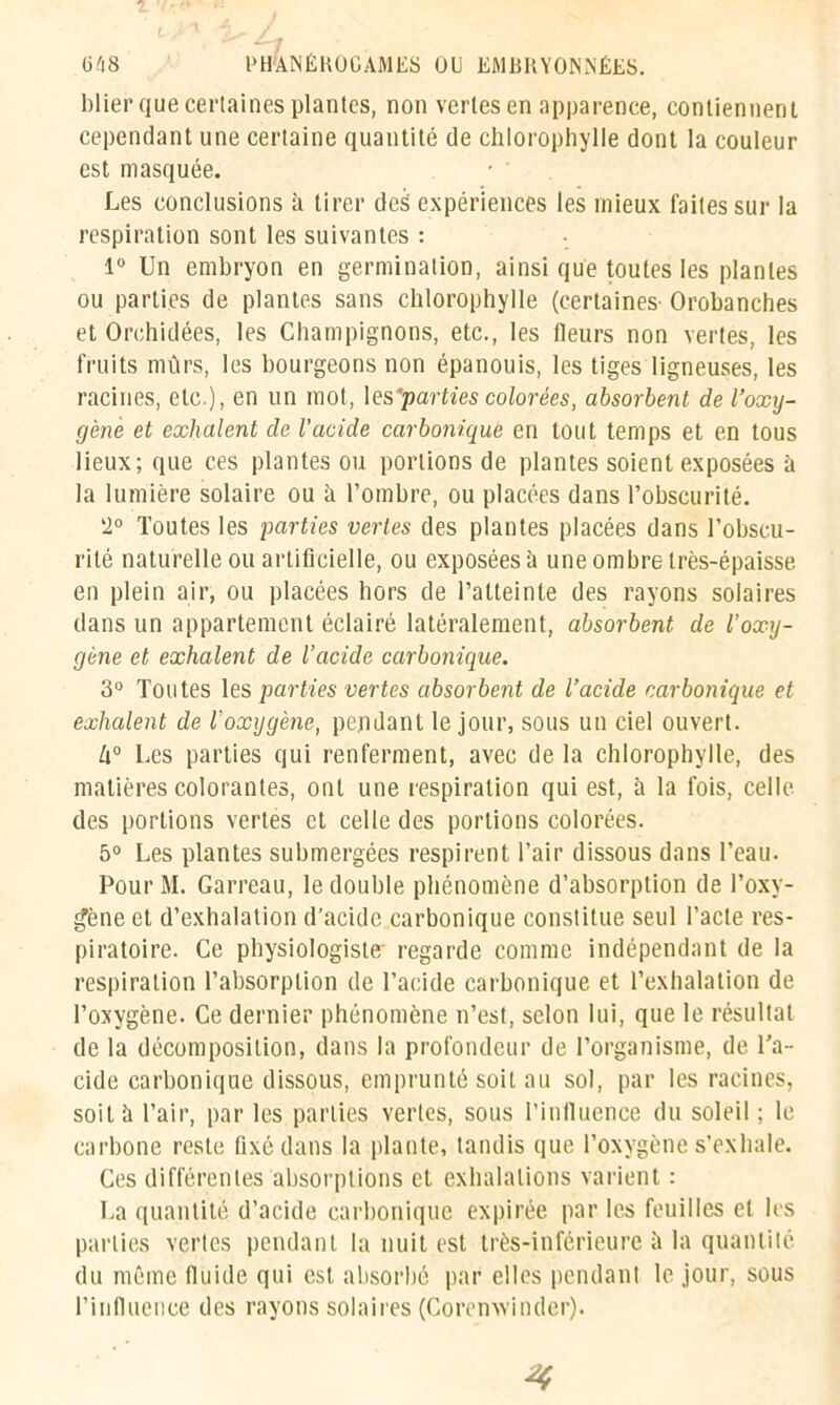 blier que certaines plantes, non vertes en apparence, contiennent cependant une certaine quantité de chlorophylle dont la couleur est masquée. Les conclusions à tirer des' expériences les mieux laites sur la respiration sont les suivantes : 1° Un embryon en germination, ainsi que toutes les plantes ou parties de plantes sans chlorophylle (certaines Orobanches et Orchidées, les Champignons, etc., les fleurs non vertes, les fruits mûrs, les bourgeons non épanouis, les tiges ligneuses, les racines, etc.), en un mot, les 'parties colorées, absorbent de l’oxy- gène et exhalent de l’acide carbonique en tout temps et en tous lieux; que ces plantes ou portions de plantes soient exposées à la lumière solaire ou à l’ombre, ou placées dans l’obscurité. 2° Toutes les parties vertes des plantes placées dans l’obscu- rité naturelle ou artificielle, ou exposées ù une ombre très-épaisse en plein air, ou placées hors de l’atteinte des rayons solaires dans un appartement éclairé latéralement, absorbent de l’oxy- gène et exhalent de l’acide carbonique. 3° Toutes les parties vertes absorbent de l’acide carbonique et exhalent de l'oxygène, pendant le jour, sous un ciel ouvert. k° Les parties qui renferment, avec de la chlorophylle, des matières colorantes, ont une respiration qui est, à la fois, celle des portions vertes et celle des portions colorées. 5° Les plantes submergées respirent l’air dissous dans l’eau. Pour M. Garreau, le double phénomène d’absorption de l’oxy- gène et d’exhalation d’acide carbonique constitue seul l’acte res- piratoire. Ce physiologiste' regarde comme indépendant de la respiration l’absorption de l’acide carbonique et l’exhalation de l’oxygène. Ce dernier phénomène n’est, selon lui, que le résultat de la décomposition, dans la profondeur de l’organisme, de l’a- cide carbonique dissous, emprunté soit au sol, par les racines, soit à l’air, par les parties vertes, sous l’influence du soleil ; le carbone reste fixé dans la plante, tandis que l’oxygène s’exhale. Ces différentes absorptions et exhalations varient : La quantité d’acide carbonique expirée par les feuilles et les parties vertes pendant la nuit est très-inférieure à la quantité du même fluide qui est absorbé par elles pendant le jour, sous l’influence des rayons solaires (Corenwinder).