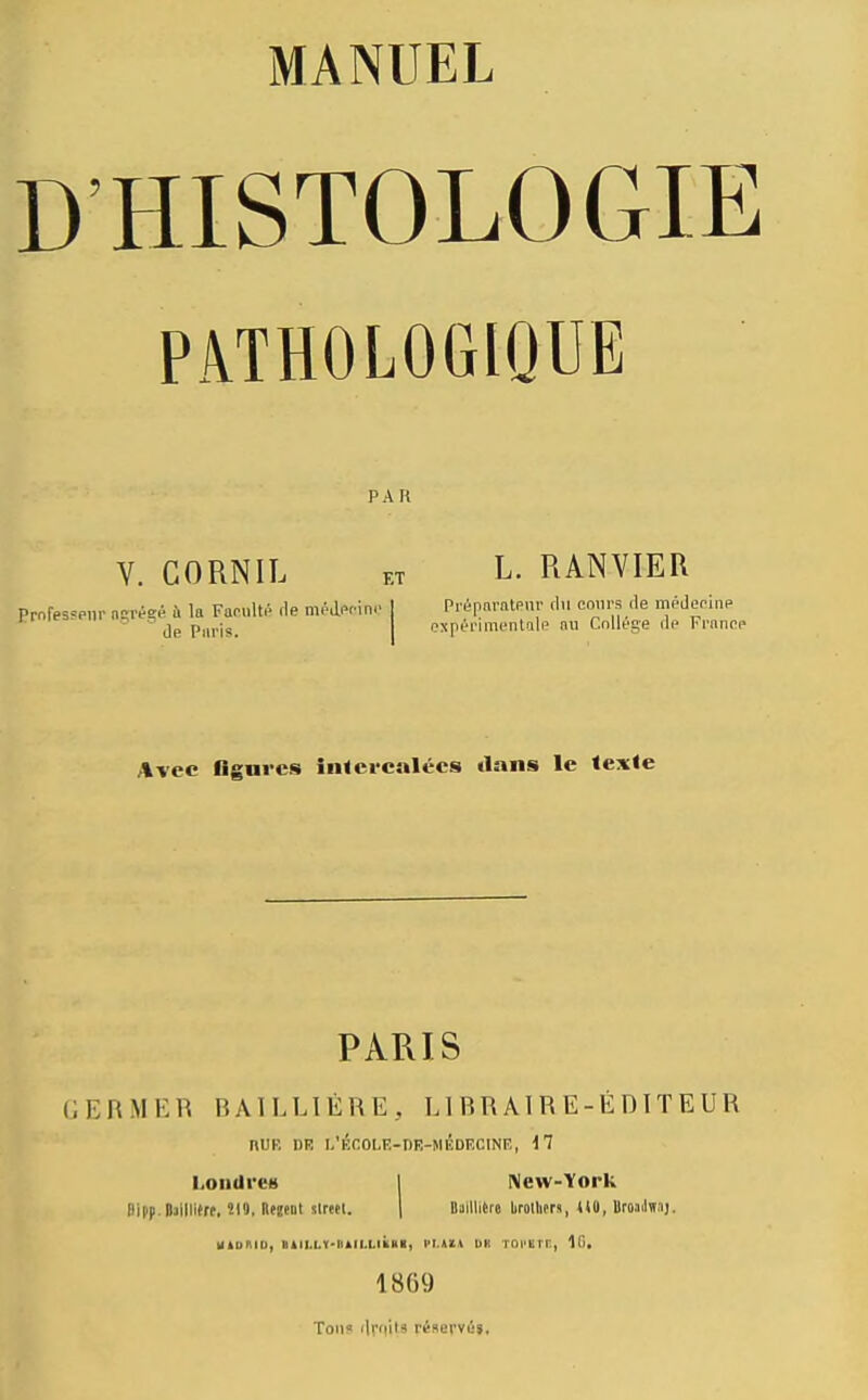 MANUEL D'HISTOLOGIE PATHOLOGIQUE PAR Y. CORNIL KT L. RANVIER Avec flgnrcs intercalées dans le texie PARIS GERMER BAILLIÉRE, Ll RR Al R E-É DIT E UR nUR DR l/Ér.OLR-nR-MlÎDECINE, 17 KonilreH I New-York ftipp.Mliitrt, Î19. Rfjent sireel. | Baillihe lirollirr», UO, UroaJïï.ij. Hloniu, >til.l.v-liill.Liiia>, i>i.ma iik roi tir, 1869 Ton? ilrnits riserviij.