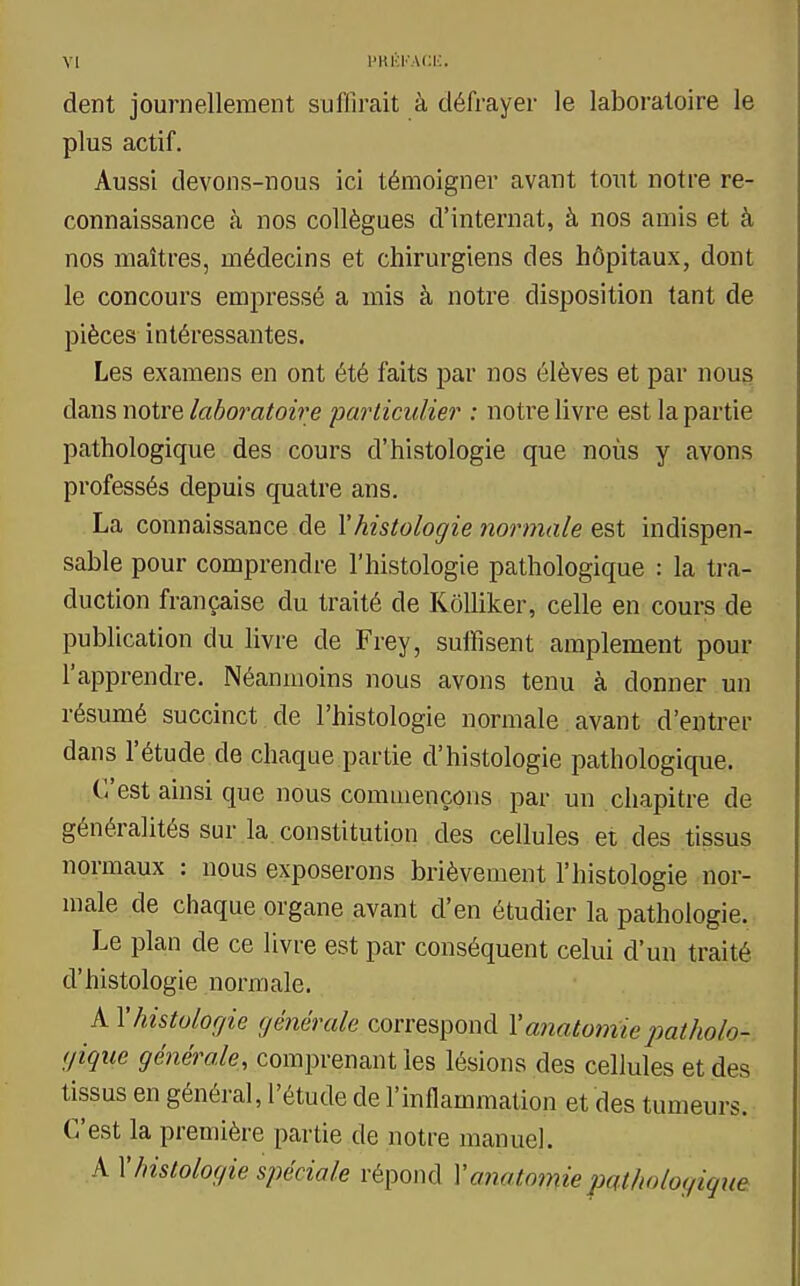 dent journellement suffirait à défrayer le laboratoire le plus actif. Aussi devons-nous ici témoigner avant tout notre re- connaissance à nos collègues d'internat, à nos amis et à nos maîtres, médecins et chirurgiens des hôpitaux, dont le concours empressé a mis à notre disposition tant de pièces intéressantes. Les examens en ont été faits par nos élèves et par nous dans notre laboratoire particulier : notre livre est la partie pathologique des cours d'histologie que noùs y avons professés depuis quatre ans. La connaissance de l'histologie normale est indispen- sable pour comprendre l'histologie pathologique : la tra- duction française du traité de KôUiker, celle en cours de publication du livre de Frey, suffisent amplement pour l'apprendre. Néanmoins nous avons tenu à donner un résumé succinct de l'histologie normale avant d'entrer dans l'étude de chaque partie d'histologie pathologique. C'est ainsi que nous commençons par un chapitre de généralités sur la constitution des cellules et des tissus normaux : nous exposerons brièvement l'histologie nor- male de chaque organe avant d'en étudier la pathologie. Le plan de ce livre est par conséquent celui d'un traité d'histologie normale. A l'histologie générale correspond l'a7iatomiepatholo- gique générale, comprenant les lésions des cellules et des tissus en général, l'étude de l'inflammation et des tumeurs. C'est la première partie de notre manuel. A l'histologie spéciale répond Yanatomiepathologique