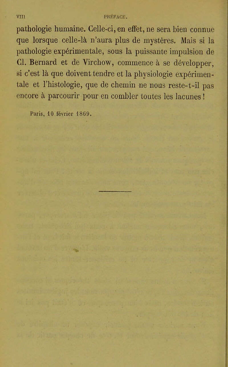 pathologie humaine. Celle-ci, en effet, ne sera bien connue que lorsque celle-là n'aura plus de mystères. Mais si la pathologie expérimentale, sous la puissante impulsion de Cl. Bernard et de Virchow, commence à se développer, si c'est là que doivent tendre et la physiologie expérimen- tale et l'histologie, que de chemin ne nous reste-t-il pas encore à parcourir pour en combler toutes les lacunes ! Paris, 10 février 1869.